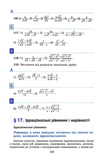 А
Б
••
А
Б
••
116.1) 4 2 а
2
3а
2
mГп 9 2
3 1n2 ; ) ь ї ; 3) 3 ї ; 4) гm ;5) 17 ;6) 15 Гз·
,,~ "а "а 2n m 5 - 7 5 + 3
117 1) 13 . 2) 5а . 3) 1 .
. 215-17' aJ7 - 2Га' (1+J2)+Гs'
4) 7Га -2Гь .5) 7 ; 6) аЗ _х
З
7Га + 2Гь' '!/2-1 Га-Гх·
1 Jx 2
- а 2
+Jх2
+а2
118. 1) . 2)
J2 + гз - 15 ' Jx2
- а2
-Jx2
+ а 2
119. Звільнити від радикала чисельник дробу:
3~ J6 + 1 3 J5 - 2
1) . 2) ., 3) ----=:---
2а
2
ь ' 5 3 гs + 2
з/7 -2J2 ~- Гx
4) 11 ; 5) х
6) 4 J6 + гз -6 J2 . 7) х + j";Cl
3 ' х - Jх 2 -1 .
§ 17. Ірраціональні рівняння і нерівності
Ірраціональні рівняння.
Рівняння, в яких невідоме міститься під знаком ко·
реня, називають ірраціональними.
Інакше кажучи , рівняння називають ірраціональним, якщо
в ньому, крім дій додавання , віднімання, множення, ділення,
піднесення до степеня з натуральним показником, є також до-
158
 