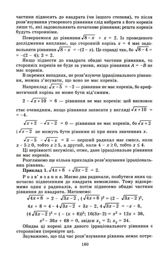 частини підносять до квадрата (чи іншого степеня), то після
розв'язування утвореного рівняння слід вибрати з його коренів
лише ті, які задовольняють початкове рівняння; решта коренів
будуть сторонніми.
Повернемося до рівняння J8 - х + х = 2. Із проведеного
дослідження випливає, що сторонній корінь х = 4 має задо-
вольняти рівняння J8 - х =-(2 - х). Це справді так, бо J8 - 4 =
= -(2 - 4); 2 = 2.
Якщо піднести до квадрата обидві частини рівняння, то
сторонніх коренів не буде за умови, якщо рівняння А = -Вне
має коренів.
В окремих випадках, не розв'язуючи ірраціонального рівнян­
ня, можна з'ясувати, що воно не має коренів.
Наприклад: Jх - 5 = - 2 - рівняння не має коренів, бо ариф­
метичний корінь не може бути від'ємним.
2 - Jх +10 = 6 - рівняння не має коренів: цей висновок
стає очевидним, якщо рівняння записати у вигляді Jx + 10 =
= -4.
JX+2 - ~ = о - рівняння не має коренів, бо.rx:t2
і ~ не можуть бути рівними ні при яких значеннях х.
Jх - 5 - J4 - х = 3 - перший радикал має смисл, коли
х - 5 ~ О, тобто х ~ 5, а другий, коли 4 - х ~ О, тобто х ~ 4.
Ці нерівності несумісні, отже, дане ірраціональне рівняння
не має коренів.
Розглянемо ще кілька прикладів розв'язування ірраціональ­
них рівнянь.
Приклад 1. J4x + 8 + Jзх - 2 = 2.
Р о з в' я з анн я. Маємо два радикали, позбутися яких од­
ночасно піднесенням до квадрата неможливо. Тому відокре­
мимо один з радикалів, а потім піднесемо обидві частини
рівняння до квадрата. Матимемо:
J4x+8 = 2 - JЗх-2, (JГ'"4х-+-=""8)2 = (2 - JЗх-2 )2,
4х + 8 = 4- 4JЗх-2 + Зх - 2, 4JЗх-2 = -х - 6,
(4 Jзх - 2 )2 = ( - (х + 6»2; 16(Зх-2) = х2
+ 12х + З6,
х2
- З6х + 68 = О, звідси хІ = 2; Х2 = 34.
Обидва ці корені для даного ірраціонального рівняння є
сторонніми (перевірте це).
Зауважимо, що під час розв'язування рівнянь немає потре-
160
 
