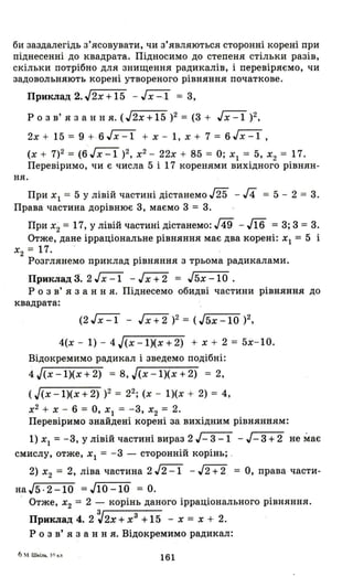 би заздал~гідь з'ясовувати, чи з'являються сторонні корені при
піднесенні до квадрата . Підносимо до степеня стільки разів,
скільки потрібно для знищення радикалів, і перевіряємо, чи
задовольняють корені утвореного рівняння початкове.
Приклад 2.J2x+15 - гх=і = 3,
Р о з в' я з анн я. (J2x+15)2 = (3 + ~)2 ,
2х + 15 = 9 + 6~ + х - І, х + 7 = 6~,
(х + 7)2 = (6Jx -1 )2, х2
- 22х + 85 = О; Хl = 5, Х2 = 17.
Перевіримо, чи є числа 5 і 17 коренями вихідного рівнян-
н я .
При Хl = 5 У лівій частині дістанемо J25 - J4 = 5 - 2 = 3.
Права частина дорівнює 3, маємо 3 = 3.
При Х2 = 17, у лівій частині дістанемо: J49 - л6 = 3; 3 = 3.
Отже, дане ірраціональне рівняння має два корені: Хl = 5 і
Х
2 = 17. -
Розглянемо приклад рівняння з трьома радикалами.
Приклад:!. 2~ -Jx+2 = J5x-l0.
Р о з в ' я з анн я. Піднесемо обидві частини рівняння до
квадрата:
(2~ - ,h+2)2 =(J5x-l0)2,
4(х - 1) - 4J(x-1)(x+2) + х + 2 = 5х-10.
Відокремимо радикал і зведемо подібні:
4 J(x -1)(х + 2) = 8, J(x -1)(х + 2) = 2,
(J(x -1)(х + 2) )2 = 22; (х - 1)(х + 2) = 4,
х2
+ Х - 6 = О, Хl = -3, Х2 = 2.
Перевіримо знайдені корені за вихідним рівнянням:
1) Хl = -3, У лівій частині вираз 2 J- 3 -1 - J- 3 +2 не має
смислу, отже, Хl = -3 - сторонній корінь; _
2) Х2 = 2, ліва частина 2 ~ - J2+2 = О, права части-
на J5 . 2 - 1О =J1О -1О = О.
Отже, Х
2 = 2 - корінь даного ірраціонального рівняння.
Приклад 4. 2 ~2x + хз
+ 15 - х = х + 2.
Р о з в' я з анн я. Відокремимо радикал:
6 м W "L'1h, 11) tU1
161
 