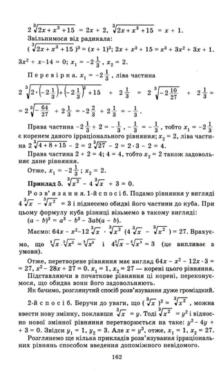 2 ~2х+хЗ +15 = 2х + 2, ~2х+хЗ +15 = х + 1.
Звільнимося від радикала:
( ~2x + хЗ + 15 )З = (х + 1)3; 2х + хЗ + 15 = хЗ + 3х2 + 3х + 1.
3х2 + х- 14 = О; Х1 = -2 ~ , Х2 = 2.
П' 21.ере ВІР ка. Х
1 = - 3' шва частина
= 2
З
J-2 10
27
= 2 ~- 64 + 2..1 = _21. + 2..1 = _..1
27 3 3 3 3 .
Права частина - 2 ..1 + 2 = _..1 _..1 = _..1 тобтn Х = - 2..1
3 ' 3' 3 3' "1 3
є коренем даного ірраціонального рівняння; Х
2 = 2, ліва части-
на 2 ~4 + 8 + 15 - 2 = 2 ~27 - 2 = 2·3 - 2 = 4.
Права частина 2 + 2 = 4; 4 = 4, тобто Х2 = 2 також задоволь­
няє дане рівняння.
1
Отже, Х 1 = -2з; Х 2 = 2.
Приклад 5. ~х2
- 4 з;х + 3 = О.
Р о з в' я з анн я. І-й спо с і б. Подамо рівняння у вигляді
4 з;х -V = 3 і піднесемо обидві його частини до куба. При
цьому формулу куба різниці візьмемо в такому вигляді:
(а - Ь)З = аЗ - ЬЗ
- 3аЬ(а - Ь).
Маємо: 64х - х2-12 з;х .~x2 (4 з;х - ~x2 ) = 27. Врахує·
зГ зJ.' ЗГ:; зГ ЗГЗ
мо, що "Х · "х2
= "r і 4"х -'"x~ = 3 (це випливає з
умови).
Отже, перетворене рівняння має вигляд 64х - х2
- 12х· 3 =
= 27, х2
- 28х + 27 = О. Х1 = 1, Х2 = 27 - корені цього рівня·ння.
Підставляючи в початкове рівняння ці корені, переконує­
мося, що обидва вони його задовольняють.
Як бачимо, розглянутий спосіб розв'язування дуже громіздкий.
. з Зг;;-
2-й спо с і б. Беручи до уваги, що ( 'Гх)2 = "х 2
, можна
. З, Т' ЗГТ 2"
ввести нову ЗМlННУ, поклавши "х =у. ОД1" х- =у 1 В1ДНОС-
но нової змінної рівняння перетворюється на таке: у2 - 4у +
+ 3= О. Звідси У1 = 1, У2 = 3. Але х = уЗ, отже, Х 1 = 1, Х2 = 27.
Розглянемо ще кілька прикладів розв'язування ірраціональ­
них рівнянь способом введення допоміжного невідомого.
162
 
