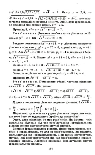 =Jl,5+2,5J6,25-5,25 =/4 = 2. Якщо Х = 2,5, то
Jl,5 - xJх2
- 5,25 =Jl,5 - 2,5J6,25 - 5,25 = Г-1, але тако­
го числа серед дійсних чисел не існує. Отже, дане ірраціональ­
не рівняння має єдиний корінь Х = -2,5.
Приклад 9. х2 - Х - Jx2
-х+13 = 7.
Р о з в' я з анн я. Додаючи до обох частин рівняння по 13,
маємо: (х2 - Х + 13) - Jх2
- Х + 13 = 20.
Введемо позначення Jх2
- Х + 13 = у, дістанемо квадратне
рівняння відносно у: у2 - У - 20 = О, корені якого УІ = - 4 і
У2 = 5. Але Jх2
- Х +13 ~ О. Отже, УІ = -4 відкидаємо і бере-
MOJX
2
-х+13 = 5. Маємо: х2 - Х + 13 = 25, х2 - Х - 12 = О;
ХІ = -3, Х2 = 4.
Якщо Х = -3, то 9 + 3 - J9 + 3 + 13 = 12 - 5 = 7.
Якщо Х = 4, то 16 - 4 -JI6-4+13 = 12 - 5 = 7.
Отже, дане рівняння має два корені: Xl = -3 і Х2 = 4.
Приклад 10. гх+6 - ~ = 5.
Р о з в' я з анн я. Помножимо обидві частини рівняння
на JХ + 6 + ~. Дістанемо:
(Гх+6 - J Х - 7 )( J Х + 6 + ~) =5( J Х + 6 + ~),
Х + 6 - Х + 7 = 5( J Х + 6 + J Х - 7 ), звідси JХ + 6 + J Х - 7 = 153 .
Додаючи почленно це рівняння до даного, дістанемо 2 гх+6 =
38 . ( 19 )2 11
= """5' ЗВ1Дси Х = """5 - 6 = 825 .
Підставимо це значення Х у дане рівняння і переконаємося,
що воно його не задовольняє (зробіть це самостійно).
Отже, дане рівняння не має р?зв'язків. Як бачимо, крім
загальних підходів під час ро"Зв'язування ірраціональних
рівнянь можна застосовувати штучні способи.
Системи ірраціональних рівнянь. Якщо серед рівнянь сис­
теми є ірраціональні, то для їх розв'язування, як правило,
звільняються від ірраціональності. При цьому застосовують
методи, які використовували під час розв'язування ірраціо­
нальних рівнянь. Наведемо приклади розв'язування систем
ірраціональних рівнянь.
164
 