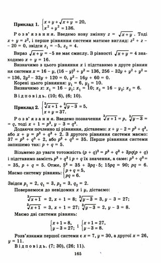П 1 {Х + у + JХ + У =20,
РИКJIад. 2 2
Х + У =13б.
Р о з в' я з анн я. Введемо нову змінну Z = Jx+ У . Тоді
Х + У =z2, і перше рівняння системи матиме вигляд: Z2 + Z -
- 20 = О, звідси ZI = -5, Z2_= 4.
Вираз JХ +У = -5 не має смислу. З рівності JХ +У = 4 зна­
ходимо Х + У = 1б.
Визначимо з цього рівняння Х і підставимо в друге рівнян
ня системи Х = 1б - У, (1б - у)2 + у2
= 13б, 25б - 32у + у2
+ у2
=
=13б, 2у2
- 32у + 120 = О, у2 - 1бу + БО = о.
Корені цього рівняння: УІ = б, У2 = 10.
Визначимо Х: ХІ = 1б - УІ; ХІ = 10; Х2 = 1б - У2; Х2 = б.
В і д п о в і д ь. (10; б), (б; 10).
Приклад 2. {=:tХ +1 + ~у - 3 =5,
х+у=37.
Р о з в' я з анн я. Введемо позначення =:tХ + 1 = р, ~y - 3 =
= q, тоді Х + 1 =р3, У - 3 = q3.
Додаючи почленно ці рівняння, дістанемо: Х + У - 2 =р3 + q3,
або Х + У = р3 + q3 + 2. З другого рівняння системи маємо:
37 = р3 + q3 + 2, або р3 + q3 = 35. Перше рівняння системи
запишемо так: р + q = 5.
Віз:ь~емо до уваги тотожність (р + q)3 =р3 + q3 + 3pq(p + q)
і підставимо замість р3 + q3 ір + q їх значення, а саме: р3 + q3 =
= 35, р + q = 5. Отже, 53 = 35 + 3pq· 5; 15pq ::::: 90; pq = б.
Маємо систему рівнянь: {р + qб= 5, .
pq = .
Звідси РІ = 2, ql = 3, Р2 = 3, q2 = 2.
Повернемося до невідомих Х і У, дістаємо:
=:tx+1 = 2,х + 1 = 8; ~y-3 = 3,у - 3::::: 27;
=:tx+1 = 3, Х + 1::::: 27; ~y-3 = 2, у - 3::::: 8.
Маємо дві системи рівнянь:
{Х + 1 =8, . {Х + 1 =27,
у - 3 =27; 1 У - 3 =8.
Розв'язками першої системи є Х =7, у =30, а другої Х =2б,
у = 11.
В і д п о в і д ь. (7; 30), (2б; 11).
165
 