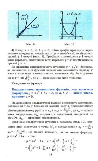 у
у= 1-4Х+5
х
Мал. 9 Мал . 10
4) Якщо х = О, то й у = О, тобто графік проходить через
початок координат, а оскільки х і У - невід ' ємні, то він розмі­
щений у І чверті (мал. 9). Графіком є розміщена у І чверті
вітка параболи, симетрична вітці параболи у =х2
(х ~ О) відносно
прямої У = х.
На практиці використовують функцію у = а гх .Зокрема,
за допомогою цієї функції виражають залежність періоду Т
малих коливань математичного маятника від його довжи-
ни l: Т = 2n Н, де g - прискорення сили тяжіння.
Квадратична функція.
Квадратичною називаєтьс~ функція, ЯІ~а задається
формулою у = ах2
+ Ьх + с , де а , Ь , с - дійсні числа,
причому а ::І: О .
За допомогою квадратичної функції виражають залежність
положення тіла у будь-який момент часу в прямолінійному
. . aoxt
2
Рlвноприскореному PYCl: х = хо + voxt + -2- ' де хо - почат-
кова координата, и
ох -проекція початкової швидкості на
вісь Ох, аох - проекція прискорення.
Графіком квадратичної функції є парабола (мал. 10), вер -
шина якої міститься у точці МО з координатами хо = - :а ;
у о = - Ь
2
"4;ас . Це можна показати, якщо подати формул~
у = ах
2
+ Ьх + с так:
у = ах2
+ Ьх + с = а(х2
+ ~ Х + ~ ) =
=а((Х2 +2.~x+ L)_ L+..f..J =2а 4а 2
4а 2
а
14
 