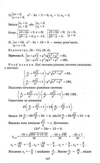 1){ии=2, и2 - 3и + 2 = О; и'! = 1; и2 = 2.
U +v = 3.
В1Дси ' абоЗ · {U1=1 {и2 = 2,
иІ =2; и2 =1.
Отже, J~1 +5х = 1; х =О;
1~5 - у = 2; у = -11;
J:1 + 5х = 2; {х: 3,
1~5 - у =1; У - 4.
2) {ии = 16, и2
- 3и + 16 = О - немає розв'язків.
U + V =3.
Відповідь. (О; -11), (3; 4).
Приклад 5. f(х + уГх + у2 )Jх2 + у2 = 65,
l(x-уГх +y2)Jx2 +у2 =185.
Р о з в' я з анн я. Ліві частини рівнянь системи запишемо
у вигляді:
(~ + уГх +1).y2 Jx 2 +у2 =65,
у 2 у 2
(~ _ уГх + 1)'у2 Jx 2 + у2 =185,у 2 у 2
Поділимо почленно рівняння системи:
(~+ уГх +1):(~- уГх +1)=65:і85 . .у 2 у 2 . у2 у2
Спростимо це рівняння:
37(~+' гх +1)=13(~- гх +1).у 2 у у2 У
Звідси 24~+50 гх +24 = О абоI2~+25 гх +12 ::::: Оу 2 У , у 2 У •
Введемо нове невідоме гх = Z. Дістанемо:у
12z2 + 25z + 12 = О,
-25 ± J625-4'12'12 -25 ± J49 -25 ± 7
zl.2 = 24 = =24 24
-32 4 -18 3 4 3
zl = 24 = -"3 ' z2 = 24 = - 4"' Zl = -"3' z2 = - 4" .
В· 4. v Х М х 16 .
lзьмемо Z 1 =-"3 1 знаидемо 7' аємо 7 = 9' ЗВ1Дси
167
 