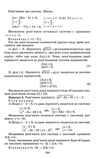 Розв'яжемо цю систему. Маємо:
і
(х + 2)(х - 5) ~ О,
х < J!.
5 '
24х2
-77х+74 >0, 1
-оо < х ~ -2 або
х < J!.
5 '
- оо < Х < +00.
5 ~ х < + оо ,
Множиною розв' язків останньої системи є проміжок
-со < Х ~ -2.
В і д n о в і Д ь. (-со; - 2 ].
Під час розв'язування нерівностей другого виду треба роз­
глянути два випадки.
1) g(x) < О. Нерівність rJ{(х) > g(x) задовольняється при
будь-яких значеннях змінної х, при яких існує арифметичний
корінь, тобто при яких {(х) ~ О. Отже, розв'язування даної
нерівності зводиться до розв'язування системи нерівностей:
{{(х) ~ О, (1)
g(x) < О.
2) g(x) ~ О . Нерівність 'іІ{(х) > g(x) зводиться до системи
раціональних нерівностей:
!
{(х) ~ о,
g(x) ~ о,
{(х) > gn (х).
(2)
Множиною розв'язків даної нерівності буде об'єднання мно-
жин розв'язків систем (1) і (2).
Приклад 2. Розв'язати нерівність Jx2- 3x -1 0 > х - ~.
Р о з в' я з анн я.
1) Якщо х - 2 < О, то дана нерівність зводиться до системи:
{Х-2< 0, {х < 2
x2-3x-10~0, або (x+2)(x -5)~ 0.
Множиною розв' язків останньої системи є числовий про­
міжок (-со; -2).
2) Якщо х - 2 ~ О, то дана нерівність зводиться до системи:
{X-2~~ {x~~
х2 - 3х -10> (х - 2)2, або х> 14.
Множиною розв'язків цієї системи є числовий проміжок
(14; +00).
Отже, множиною розв'язків даної нерівності буде об'єднан­
ня числових проміжків(-со; -2) і (14; +00).
Відповідь.(-со; -2) u (14; +00).
169
 