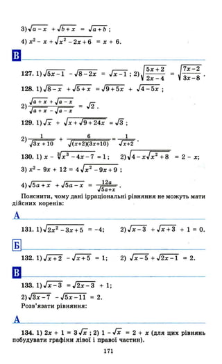 3) ~ +,rь:;x = Jёї+b;
4) х2 - Х + J х2
- 2х + 6 = х + 6.
ш.------------------------
JX::l J5х+2127.1)J5x-1 - J8-2x = х l' 2)-, 2х -4
128.1)J8-x +J5+x =J9+5x + J4-5x;
~+~ їn2) = ,,2 .
Гa+X-~
129. 1) гх + J х + J9 + 24х =гз ;
2) 1 + 6
Jзх + 10 J(х+2)(Зх+І0)
1
Jx+2 .
= J7X-23х-8 .
130. 1) х - Vхз - 4х - 7 = 1 ; 2)J4-хJх2 +8 =2-х;
3) х2 - 9х + 12 = 4 J х2
- 9х + 9 ;
4)J5a+x + J5a-x = ~.5а+х
Пояснити, чому дані ірраціональні рівняння не можуть мати
дійсних коренів:
А
Б
А
132. 1) Jх + 2 - Jх + 5 = 1;
133.1)Jх-З =J2x-3 + 1;
2)JЗх-7 - J5x-ll = 2.
Розв'язати рівняння:
2)Jх-З + Jх+з + 1 = О.
2) J х - 5 + J2x -1 = 2.
134. 1) 2х + 1 = 3 гх ;2) 1 - гх = 2 + х (для цих рівнянь
побудувати графіки лівої і правої частин).
171
 