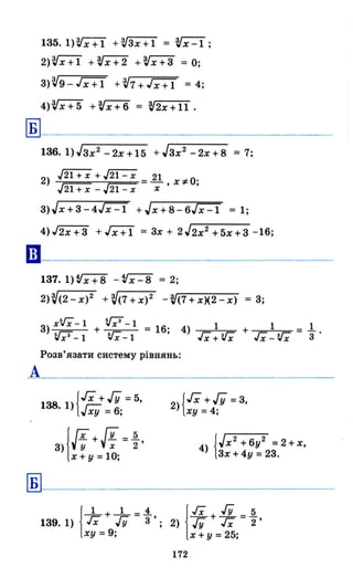 135. I)Vx+l +~Зх+l = ~x-l;
2)~ +~x+2 +VX+3 = О;
З)~9-Гх+Т +~7+Гx+Т = 4;
4)~x+5 +~x+6 = ~2x+ll.
~I-------------------
А
Б
136.1)JЗх2 -2х+15 + JЗх2
-2х+8 = 7;
2) ./2l+X + ~ 11 О'~ ~ ,Х;#;,
v21+x -v 21 - x х
з)Jх+З-4J"X=l +Jx+8-6J"X=l = 1;
4)J2х+З +Гх+ї = Зх + 2J2x2 +5х+3 -16;
137. 1)~ - tIX=8 = 2;
2)V(2-x)2 +V(7+X)2 -~(7+x)(2-x) = З;
З) xV;- 1 + v;з- 1 = 16; 4) 1 + 1 = 1..
V;З-l VX-l Гx+'Vx Гx-V"; 3
Розв'язати систему рівнянь:
{ГХ +ІУ =5,
138.1) г=- 6
vxy = ;
з)jlf+И = ~,
х + у =10;
2){Гх +ІУ =З,
ху =4;
4) {Jх2
+ 6у2 =2 + х,
Зх + 4у = 23.
1
_1_ + _1_ =.1. jгх + ГУ =~
139. 1) гх ГУ 3 '; 2) ГУ гх 2 '
ху = 9; х + у = 25;
172
 