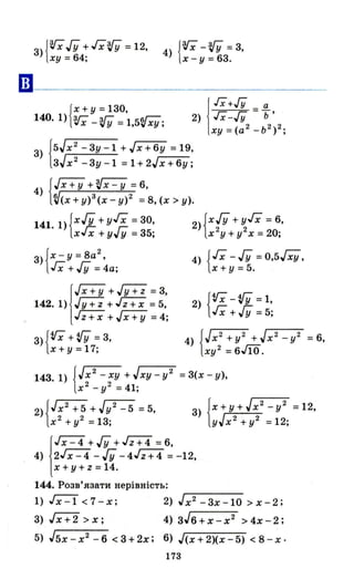3) {ViГУ + Гх'1; =12,
ху = 64;
4) {Vi-'1; =3,
х - у = 63.
{
Х+ У =130,
140. 1) vi - '1; =1,5Vху;
!
ІХ+/У _ а
2) ІХ-/У - ь'
ху = (а 2
_ь 2
)2;
3) J5Jx 2 -3у-l +Jx+6y =19,
lзJх2
-3у-l =1+2Jx+6y;
4) {Гх+У +~ =6,
~(x + у)3(х - у)2 = 8, (х> у).
141. 1) {х./У +уГх =30, 2) {х./У + уГх =6,
хГх + угУ =35; х 2
у + у2 х =20;
3) {х -У = 8а
2
,
гх +./У =4а;
j
Jх + у +.JY+i =3,
142. 1) .JY+i+ rz-:;:; =5,
rz-:;:; + ГХ+У =4;
3) {Vi+'!fY = 3,
х +у = 17;
4) {Гх - ГУ =0,5Jxy,
х + у =5.
2) {Vi-'!fY = 1,
гх + ГУ = 5;
4) {JX
2
+ y2 +Jx
2
_ y2 =6,
ху2 =6М.
143.1) {Jx
2
- ху + Jxy - у2 = 3(х - у),
х 2
_ у2 = 41;
2) {Jх2
+ 5 + J у2 - 5 = 5,
х 2
+у2 = 13;
j
JX - 4 + ГУ + гz+4 =6,
4) 2Jx - 4 - ГУ -4Гz+4 = -12,
х +у + Z = 14.
144. Розв'язати нерівність:
1) ~ < 7 - х; 2) J х2 - 3х -10 > х - 2;
3) гх+2 >х; 4) зJ6+х-х2 >4х-2;
5) J5x - х2
- 6 < 3 + 2х; 6) J(x + 2)(х - 5) < 8 - х·
173
 