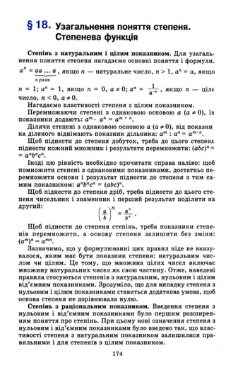 § 18. Узагальнення поняпя степеня.
Степенева функція
Степінь з натуральним і цілим показником. Для узагаль­
нення поняття степеня нагадаємо основні поняття і формули.
n
а =аа ... а , якщо n - натуральне число, n > 1, аn
= а, якщо
'--.---'
'І разів
n = l' аn = 1 якщо n = О а:!. О· а'l = _1_ якщо n - ціЛЕ" "а -n ,
число, n < О, а:!. О.
Нагадаємо властивості степеня з цілим показником.
Перемножаючи степені з однаковою основою а (а :f. О), ї:х
показники додають: ат. а" = ат + n.
Ділячи степені з однаковою основою а (а:!. О), від показни
ка діленого віднімають показник дільника: ат : а" = ат-".
Щоб піднести до степеня добуток, треба до цього степен.f'.
піднести кожний множник і результати перемножити: (аЬс)" =
=а"Ь"с
n
.
Іноді цю рівність необхідно прочитати справа наліво: щоб
помножити степені з однаковими показниками, достатньо пе­
ремножити основи і результат піднести до степеня з тим са­
мим показником: аnЬ"с" = (аЬс)".
Щоб піднести до степеня дріб, треба піднести до цього сте-
пеня чисельник і знаменник і перший результат поділити на
другий:
Щоб піднести до степеня степінь, треба показники степе­
нів перемножити, а основу степеня залишити без зміни:
(ат)n = ат".
Зазначимо, що у формулюванні цих правил ніде не вказу­
валося, яким має бути показник степеня: натуральним чис­
лом чи цілим. Це тому, що множина цілих чисел включає
множину натуральних чисел як свою частину. Отже, наведені
правила стосуються степенів з натуральним, нульовим і цілим
від'ємним показниками. Зрозуміло, що для випадку степеня з
нульовим і цілим показниками ставиться додаткова умова, щоб
основа степеня не дорівнювала нулю.
Степінь з раціональним показником. Введення степеня з
нульовим і від'ємним показниками було першим розширен­
ням поняття про степінь. При цьому нові означення степеня з
нульовим і від'ємним показниками було введено так, що влас­
тивості степеня з натуральним показником залишилися пра­
вильними і для степенів з цілим показником.
174
 
