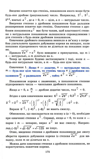 Введемо поняття про степінь, показником якого може бути
І 2
будь-яке дробове (раціональне) число. Наприклад, 22 , 3"3 ,
'"50.9, взагалі а -;;- , де а > О, m - ціле, а n - натуральне число.
Введення степеня з дробовим показником буде дальшим
розширенням поняття про степінь. Означення степеня з дро-
nI
бовим показником а -;;- має бути таким, щоб властивості степе-
ня - з натуральн им показником залишилися справедливими і
для степенів з будь- яким дробовим показником.
Означення дробового показника виникло в зв' язку з потре­
бою узагальнити правило добування кореня на випадок, коли
показник підкореневого числа не ділиться на показник коре-
ня. nг-;;;-.!!!..
Правило vа m = а n було виведене з припущення, що m і
n - натуральні, а m ділиться на n.
Тепер це правило будемо застосовувати і тоді, коли n -
будь-яке натуральне число, а m - будь-яке ціле число.
Означення 1. Якщо а - додатне, n - натуральне чнсло,
m - будь-яке ціле число, то степінь числа а з дробовим по-
т n г-;;- -7 n г-;;-
казником n є радикалом vа н. ,тобто а = vа н . •
Показником кореня є знаменник, а показником степеня
підкореневого числа - чисельник дробового показника.
Якщо а = О, а !!!:... - дробове дoдaT~e число, то а-7 = О.n
Згідно з цим означенням маємо: 6і =~62 ;0,3%=~0,з5 ;
з-+=з ~1 =~з-l ;(t )1.7 =(t) :~ =1~( ~Y7 ;0+=0.
2 3 І
Вирази О -б , (-4)8 , (-8) 2 не мають смислу.
Обмеження , що накладається на основу а (а > О), необхідне
m
при означенні степеня а -;;- . Справді, якщо а < О, то коли n -
пар не і m - непарне, вираз а n не має смислу. Наприк­
лаД,(-5)% =J(-5)3 =J-125 не існує.
Отже, введення степеня з дробовим показником дає змогу
nг-;;-
зберегти правило добування кореня із степеня vа н, для ви-
падку, коли m не ділиться на n.
Можна дати означення степеня з дробовим показником, не
користуючись поняттям кореня.
175
 