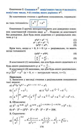 m
Означення 2. Степенем а-;.- невід'ємного числа а називають
невід'ємне число, n-й степінь якого дорівнює ат.
За означенням степеня з дробовим показником, справедли-
ва така тотожність: (а-;- )n =ат
Означення 2 зручно використовувати для доведення основ­
них властивостей с~епенів виду а-;- . Подаємо ці властивості
без доведення. Для будь-яких додатних а і раціональних зна­
чень рі q
aPaq = аР + q;
аР : aq = аР - q;
(aP)Q = aPq•
(1)
(2)
(3)
Крім того, якщо а > О, Ь> О ір - раціональне, то мають
місце тотожності
(аЬ)Р = аРЬР ; (4)
( ~ )Р = ~; . (5)
З властивості (1) випливає, що для будь-якого додатного а і
будь-якого раціонального р а -Р =--L.'а Р
З властивості (3) випливає, що для будь-якого раціонально-
nг-;; р
го р ,; аР =а-; (а> О, n - натуральне число, n -:1-1).
Приклади.
1. Записати у вигляді степеня з раціональним показником
такі вирази:
а) aO ,3a- 1 а2,7 = аО '3 + (- 1) + 2,7 = а2 ;
б) ( хt yL = Хt ;
г) а 8 • аО,25 = а 8 • а 4 =а 8 5 • а 4 =а 4 • а 4 =аО =1 .
(
_.А.)О'4 ( -.А.)і.1.. _.А. , ..2. .L _.1.. .1
2. Обчислити:
а) 51- ,5-0,25 .5+ ,5-0,75 =5 ++ (-О,25) +-}+ (-О,75) =5° =1;
б) 43' 22 = (22)3. 22 = 26. 22 = 28 = 256.
3. Спростити:
(а-f J-
З
'
5
_
а) -1- -
Ь 7
а(-і ) ' (-З .6)
І
(Ь 7 ) -З ' ~
176
 