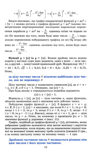 Ь
2
- 4ас
4а
Звідси випливає, що графік квадратичної функції у =ах2
+
+ Ьх + с можна дістати з графіка функції у = ах2
такими гео­
метричними перетвореннями: послідовне паралельне перене-
сення параболи у = ах2 на - ~ одиниць вліво чи вправо по
2а
осі Ох залежно від того, яким буде знак числа - ~ , і пара-
2а
лельне перенесення побудованого графіка по осі Оу вгору або
ь 2
_ 4ас
вниз на -
4а
Ь 2
- 4ас
числа -
4а
одиниць залежно від того, яким буде знак
Функції У = [х] та у = {х}. Кожне дробове число можна
подати у вигляді суми двох доданків, один з яких - ціле чис­
ло, а другий - невід'ємний правильний дріб. Наприклад: 10,7 =
= 10 + 0,7; J2 :::: 1 + 0,41; 0,5 = О + 0,5; - 2,25 = - 3 + 0,75.
Отже,
за цілу частину числа х візьмемо найбільше ціле чис­
ло, яке не перевищує х
Цілу частину числа х позначають символом [х], де х = n +
+ q, nЕ Z, а О ~ q < 1. Очевидно, що [х] = n.
При будь-якому х справджується подвійна нерівність
[х] ~ х < [х] + 1.
Формула у = [х], де [х] - ціла частина х, задає функцію,
областю визначення якої є множина всіх дійсних чисел.
Побудуємо графік функції у = [х] . З формул х = n + q,
n Е Z, О ~ q < 1, [х] = n випливає, що коли О ~ х < 1, то у = О;
якщо 1 ~ х < 2, то у = 1; якщо 2 ~ х < 3, то У = 2, якщо - 1 ~
~ x < О, то у = - 1 і т.д. Взагалі, якщо n~ х < n + 1, де n - ціле
число, то у = n. Отже, на кожному з проміжків [n; n + 1)
значення функції у дорівнює n (мал. 11).
Графік, подібний до графіка функції у = [х], дістанемо, якщо
зобразимо графtчно залежність між вагою вантажу і вартістю
його перевезення, коли відомо, що за перевезення першої пов­
ної чи неповної тонни вантажу треба платити (умовно) 2 грн.,
а за кожну наступну повну чи неповну тонну - 1 грн.
Дробовою частиною числа х називається різниця між
цим числом і його цілою частиною.
15
 