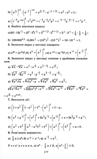 б) а 12 : а 3 =а 12 5: а 3 2 =а 2: а 2=1 ;
(
і )I.2 ( _.1.)-1.5 ..L.J!. _.1. . (_ ~> .1. .1.
в) с 7 У- 0.4 • С 7 уО.2 =С 7 У 5 С 7 У 5 =С 7 7 У 5 5 =С- 1У- 1 •
(
_ ~ )З .l. _ J!. _J!. .l. .1. _Jl +.l. _J!.+.1.
4. Знайти значення виразу:
а)(81'16)--} =(з4 . 24гt =з4
' (--}>. 24
.(--}>=з-І. 2-1 = ~ . ~ = ~ ;
1 1 І
б) 1000000.2 ·0,0013 =(105)"5 . (10 -З)3 =10 ·10-1 =1.
5. Записати вираз у вигляді квадрата:
а) аЗО =(аI5)2; б) аЗ =(аf J;в) а-18 =(а-9)2; г) а-З =(а-f )2
6. Записати вираз у вигляді степеня з дробовим показни­
ком:
~Г- sг- І 1 1+ 1 4а) ~ х •I v Х =Х 5' • Х ї6 =Х 5' ї6 =Х ї6 ;
~V 8 -З ~V 5 2nГ'5= Х· х = х = vXV =
5
= х2u' = х О
• 25
7. Виконати дії:
б) Х 2 + У 2 = Х 2 + 2х 2 У 2 + У 3 = Х + 2х 2 У 2 + у-І;
(
.1. _.1.)2 ( .1.)2 .1. _.1. ( _.1.)2 .1. _.1.
в) а 3 +Ь З
а 3 -а 3 Ь 3 +Ь 3
= а З + Ь З =а+Ь.
(
1 1)( 2 1 1 2) ( I)З ( 1)3
8. Розв'язати нерівність:
1 3 1
а) "2а ~аЗ; б) х-З > х- 1 ; в) а -'2 > а '2 .
Р о з в' Я З анн я. а) аЗ - ~ а $ О, а (a 2-t)$ О,
177
 