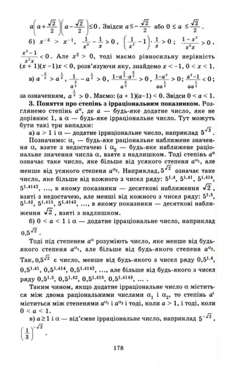 а(а + .r;)(а- .r;};О. Звідси а~- 1 або О ~ а ~ .r;.
б) х- 3 > х- І _1__1.. >0 (_1_-1) ' .l >0, l- х
2
О' з , ? , - -2 - > ,
х х х- х х х
х
2
-1 О А 2 О " . .- -2- < . ле х > ,ТОДІ маємо рІВНОСИЛЬНУ неРІВНІСТЬ
х х
(х + 1)(х -1)х < О, розв'язуючи яку, знайдемо х < - 1, О < х < 1.
з 1 1 .1 .і!. 2 2
в)а -"2 >а "2 _1_ _ а "2 >0 l-а 2
· а 2
>0 І -а >0' а -1 <О·
, .! ' 1!. ' .І. ' .1 •
а 2 а 2 аа 2 аа 2
1
за означенням, а "2 > О. Маємо: (а + 1)(а- 1) < О. Звідси О < а < 1.
3. Понятrя про степінь з ірраціональним показником. Роз­
глянемо степінь аа , де а - будь-яке додатне число, яке не
дорівнює 1, а а - будь-яке ірраціональне число. Тут можуть
бути такі три випадки: ./2
а) а > 1 і а - додатне ірраціональне число, наприклад 5 2
Позначимо: аl - будь-яке раціональне наближене значен­
ня а, взяте з недостачею і а
2 -: будь-яке наближене раціо-
нальне значення числа а, взяте з надлишком. Тоді степінь аа
означає таке число, яке більше від усякого степеня аа!, але
. а н ' 5 Л
менше ВІД усякого степеня а 2. априклад, означає TaJ<e
число, яке більше від кожного з чисел ряду: 51.4, 51.41, 51.414,
51.4142, ..., В якому показники - десяткові наближення J2,
взяті з недостачею, але менші від кожного з чисел ряду: 51.5,
51.42, 51.415, 51.4143, ..., В якому показники - десяткові набли-
ження J2, взяті з надлишком.
б) О < а < 1 і а - додатне ірраціональне число, наприклад
0,5 Л
.
Тоді під степенем аа розуміють число, яке менше від будь­
якого степеня ааІ , але більше від будь-якого степеня аа2 •
Так,0,512 є число, менше від будь-якого з чисел ряду 0,51.4,
0,51.41, 0,51 .414, 0,51.4142, ... , але більше від будь-якого з чисел
ряду 0,51.5, 0,51.42, 0,51 .415, 0,51.4143, ....
Таким чином, якщо додатне ірраціональне число а містить­
ся між двома раціональними числами а
l і а
2, то степінь аС
міститься між степенями аа! і аа2 і тоді, коли а > 1, і тоді, коли
О < а < 1.
в) а ~ 1 і а - від'ємне ірраціональне число, наприклад 5-л,
( ~ )-л
178
 