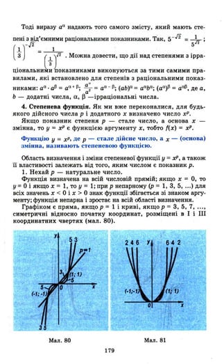 Тоді виразу аа надають того самого змісту, який мають сте­
пені з від'ємними раціональними показниками. Так, 5- /2 = 1".;
- ,[2 5,,2
(1) _ 1"3 - (1 )/2 .Можна довести, що дії над степенями з ірра-
Ціональниk~ показниками виконуються за тими самими пра­
вилами, які встановлено для степенів з раціональними показ-
а
и
никами: аа . atl = аа+ 13; -~ = аа - 13; (аь)а= ааьа ; (aa)t1 = aatl, де а,
а
Ь - додатні числа, а, ~ -ірраціональні числа.
4. Степенева функція. Як ми вже переконалися, для будь­
якого дійсного числа р і додатного х визначено число хр.
Якщо показник степеня р - стале число, а основа х -
змінна, то у = хР є функцією аргументу х, тобто ((х) = хР.
Функцію У = хР, де р - стале дійсне число, а х - (основа)
змінна, називають степеневою функцією.
Область визначення і зміни степеневої функції у =хР, а також
її властивості залежать від того, яким числом є показник р.
1. Нехай р - натуральне число.
Функція визначена на всій числовій прямій; якщо х = О, то
у =о і якщо х = 1, то У = 1; при р непарному (р = 1, 3, 5, ...) для
всіх значень х < О і х > О знак функції збігається зі знаком аргу­
менту; функція непарна і зростає на всій області визначення.
Графіком є пряма, якщо р = 1 і криві, якщо Р = 3, 5, 7, ...,
симетричні відносно початку координат, розміщені в І і ІІІ
координатних чвертях (мал. 80).
Мал. 80 Мал. 81
179
 