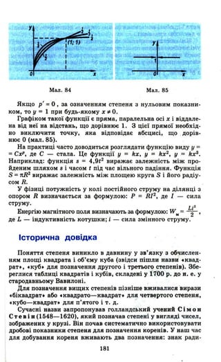 Мал. 84 Мал. 85
Якщо рІ =О, за означенням степеня з нульовим показни­
ком, то у = 1 при будь-якому х,," О.
Графіком такої функції є пряма, паралельна осі х і віддале­
на від неї на відстань, що дорівнює 1. З цієї прямої необхід­
но виключити точку, яка відповідає абсцис~, що дорів­
нює О (мал. 85).
На практиці часто доводиться розглядати функцію виду У =
=СхР, де С - стала. Це функції у = kx, У = kx2, У = kx3•
Наприклад: функція s = 4,9t2 виражає залежність між про­
йденим шляхом s і часом t під час вільного падіння. Функція
S =nЯ2
виражає залежність між площею круга S і його радіу­
сом R.
У фізиці потужність у колі постійного струму на ділянці з
опором R визначається за формулою: Р = RI2, де І - сила
струму. . 2
Е · . фо W LrнеРГlЮ MaГНlTHOГO поля визначають за рмулою: м = -2-'
де L - індуктивність котушки; і - сила змінного струму.
Історична довідка
Поняття степеня виникло в давнину у зв'язку з обчислен­
ням площі квадрата і об'єму куба (звідси пішли назви tKBaд­
рат., tкуб. для позначення другого і третього степенів). Збе­
реглися таблиці квадратів і кубів, складені у 1700 р. до н. е. у
стародавньому Вавилоні.
Для позначення вищих степенів пізніше вживалися 'вирази
tбіквадрат. або tквадрато-квадрат. для четвертого степеня,
tкубо-квадрат. для п'ятого і т. д.
Сучасні назви запропонував голландський учений Сім О н
Стев і в (1548-1620), який позначав степені у вигляді чисел,
зображених у крузі. Він почав систематично використовувати
дробові показники степеня для позначення коренів. У наш час
для добування кореня вживають два позначення: знак ради-
181
 