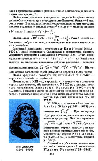 кала і дробові показники (позначення за допомогою радикалів
є даниною традиції).
Наближене Зl;lачення квадратних коренів із цілих чисел
уміли обчислювати ще в стародавньому Вавилоні близько 4 тис.
років тому. Вавилонські вчені користувалися таким методом:
число а подавали у вигляді суми Ь2
+ с, де с - мале порівняно
з lJ2 число, і писали га = ь + ~ .
2Ь
Наприклад: ~402 +200 = 40 + 200 = 42!. Такий спосіб на-
2·40 2
ближеного добування квадратного кореня називають вави.IlОНСЬ-
"и.м .мєmодо.м.
Іранський математик і астроном а л • К а ш і (помер близьк,
1430 р.), який працював у Самарканді в обсерваторії відомоГ(;
уз.бецького астронома і математика Улугбека (1394-1449), сфор­
мулював правила ат. аn
= ат
+ n
і ат : аn
= ат
- n
. Ал-Каші умів
зводити до спільного показника добутки радикалів і словесно
сформулював правила rf;;. ~ =т~aт . mw =т~aтbn . Він та­
кож описав загальний спосіб добування коренів з цілих чисел.
Назва .радикал. походить від латинських слів radix -
корінь та radicalis - корінний.
Починаючи з ХІІІ ст., європейські математики позначали
корінь цим словом, або скорочено г. У 1525 р. у книжці чесь­
кого математика Христофа Рудольфа (1500-1545)
.Швидка і красива лічба за допомогою вправних правил ал­
гебри. з'явилося позначення..J для знака квадратного кореня;
Реве ДЕКАРТ
(1596-1650)
корінь кубічний позначався там як
ТТТ.
У 1626 р. голландський матемаТИI<
Альбер Жірар (1595-1633) увів
позначення ~, ( .... При цьому над
підкореневим виразом ставили гори­
зонтальну риску. Замість сучасно-
го Jа + Ь тоді писали ~ а + Ь . Сучасне
позначення кореня вперше з'явило­
ся в книжці французького філософа,
математика і фізика Ре R еДе кар·
та (1596-1650) .Геометрія., виданій
у 1637 р.
Степені з від'ємними показника­
ми ввів шотландський математик
Уїл ь ямс У о л лес (1768-1843).
182
 