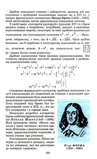 Дробові показники степеня і найпростіші правила дш над
степенями з дробовими показниками описані ще в ХІУ ст. у
працях французького математика Нікола Орема (1323- 1382),
який застосовував також ірраціональні показники степеня.
у своїй праці «Алгоритм пропорцій. (рукопис ХІУ ст.) Орем
вводить поряд з подвійним, потрійним, взагалі n-кратними
відношеннями чвертні, полуторні та інші дробово-раціональні
. . . . t t Іі В
ВіДношення, ЯКІ ВіДПОВіДають сучасним а ,а ,а - .... ихо-
ДЯЧИ, наприклад, з того, що 8 = Гв4, 4 = V64, Орем зробив
висновок, що 8 перебуває в полуторному відношенні до 4, тоб-
.:І.
то, сучасною мовою, 8 =4 2 , що записується так: rLIl
~(р-перша буква слова proporti(J).
Дробові відношення Орем називав ірраціональними. Він
словесно сформулював численні правила операцій з дробови-
Створення формального алгоритму дробових відношень і по
суті узагальнення дії піднесення до степеня з додатними дро­
бовими показниками було важливим
досягненням середньовічної алгебри.
Хоча згаданий твір Орема був на­
друкований лише в ХІХ ст., він на­
був поширення і в середні віки.
Подальшу розробку алгоритму
Орема здійснив французький матема­
тик Нікола Шюке (1445-1500).
Його рукописна праця «Наука про
числа у трьох частинах. містить пра­
вила обчислень з раціональними чис­
лами, ірраціональними коренями, а
також вчення про рівняння.
Розглядаючи рівняння, Шюке ви­
ходив із ' загального випадку, зводя­
чи всі рівняння, які він розглядав,
до чотирьох «канонів.:
183
П'єр ФЕРМА
(1601-1665)
 