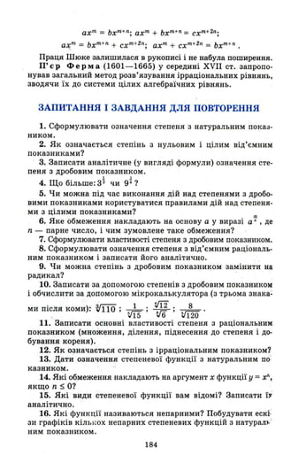 ахm
= ЬхЛl
+ n
; ахm
+ ЬхЛl
+n = схm+ 2n ;
ахЛl
= ьхm
+ n
+ схm
+2n
; ахm
+ схm
+2n
= ьхm + n •
Праця Шюке залишилася в рукописі і не набула поширення.
П'єр Ферма (1601-1665) у середині XVII ст. запропо­
нував загальний метод розв'язування ірраціональних рівнянь,
зводячи їх до системи цілих алгебраїчних рівнянь.
ЗАПИТАННЯ І ЗАВДАННЯ ДЛЯ ПОВТОРЕННЯ
1. Сформулювати означення степеня з натуральним показ­
ником.
2. Як означається степінь з нульовим і цілим від'ємним
показниками?
. 3. Записати аналітичне (у вигляді формули) означення сте­
пеня з дробовим показником.
~ ~
4. Що більше: 32 чи 9· ?
5. Чи можна під час виконання дій над степенями з дробо­
вими показниками користуватися правилами дій над Сl'епеня­
ми з цілими показниками?
!!1
6. Яке обмеження накладають на основу а у виразі а n , де
n - парне число, і чим зумовлене таке обмеження?
7. Сформулювати властивості степеня з дробовим показником.
8. Сформулювати означення степеня з від'ємним раціональ­
ним показником і записати його а1;lалітично.
9. Чи можна степінь з дробовим показником замінити на
радикал? . . . .
10. Записати за допомогою степенів з дробовим показником
і обчислити за допомогою мікрокалькулятора (з трьома знака:
ми після коми): ~110 ; _1_; rn ; _8_.
. vї5 v6 и120
11. Записати основні властивості степеня з раціональним
показником (множення, ділення, піднесення до степеня і до­
бування кореня).
12. ЯJ< означається степінь з ірраціональним показником1.
13. Дати означення степеневої функції з натуральним по!
казником.
14. Які обмеження накладають на аргумент х функції у =хІІІ
якщо n $ О?
15. Які види ст.епеневої функції вам відомі? Записати ї,..
аналітично.
16. Які функції називаються непарними? Побудувати ескі:
зи графіків кількох непарних степеневих функцій з натурал~J
ним показником.
184
 