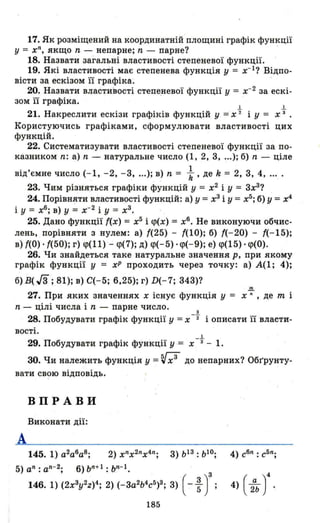 17. Як розміщений на координатній площині графік функції
у = хn
, якщо n - непарне; n - парне? '
18. Назвати загальні властивості степеневої функції.
19. Які властивості має степенева функція у = x-1? Відпо­
вісти за ескізом її графіка.
20. Назвати ВJJастиіюсті степе,невої функції у = х- 2
за ескі­
зом її графіка.
І І
21. Накреслити ескізи графіків функцій у =х "2 і У = х з .
Користуючись графіками, сформулювати властивості цих
функцій.
22. Систематизувати властивості степеневої функції за по­
казником n: а) n - на'J'уральне число (1, 2, 3, .оо); б) n - ціле
від'ємне число (-1, -2, -3, оо.); в) n = ;, де k = 2, 3, 4, оо••
23. Чим різняться графіки функцій у = х2
і У = 3х3
?
24. Порівняти властивості функцій: а) у = х3
і У = х5
; б) У = х4
і У = хб
; в) У = х- 2
і У = х3
•
25. Дано функції (х) = х5
і <р(х) = хб
• Не виконуючи обчис­
лень, порівняти з нулем: а) (25) - (10); б) (-20) - (-15);
в) (О) . (50); г) <р(11) - <р(7); д) <р(- 5) . <р(-9); е) <р(15) . <р(0).
26. Чи знайдеться таке натуральне значення р, при якому
графік функції у = хР проходить через точку: а) А(1; 4);
б) В( J3 ;81); в) С(-5; 6,25); г) D(-7; 343)?
.!!!.
27. При яких значеннях х існує функція У = х n , де т і
n - цілі числа і n - парне число.
з
28. Побудувати графік функції у =х -"2 і описати її власти-
вості.
І
29. Побудувати графік функції у = х -з - 1.
30. Чи належить функція у =~х3
до непарних? Обгрунту­
вати св?ю відповідь.
ВПРАВИ
Виконати дії:
А
145. 1) а2
аб
а8
; 2) хnх2nх4n; 3) b13 : b10; 4) сбn
: с5n
;
5) аn
: аn
- 2
; 6) bn+1 : bn-1•
146. 1) (2x3y2z)4; 2) (-3а2Ь4сб)3; 3) ( - ~ у ; 4) ( ;ь )4
185
 