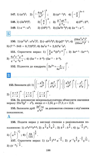 (64m2n4 )5
150. 1) (a12a3 : а4 а7 )3; 2) (- аЬ2с3 )4; 3) (p2n- 1)nI; 4) ~---::---c::­
(16mn З
)5
5)(7-3·343 + 0,7230)3; 6) 3а7
а- 5 + 2,510а- 7а5 •
151. Спростити вираз: 1) (~ a-2 (ьЗ )-З J4 ; 2) зхn-1 • 5хn+1;
6а5х -7 у -8
3) ; 4) (5а- 1 + Ь- 2). (5а- 1 - ь- 2 ).
4 - 1 а - 3 ь - 4
152. Піднести до квадрата (2а3х+ х )2
4а2х
-1
ш -
. (( а2
Ь)3 ( ас4
)2]. [( а2
Ь2
)4 ( с2
,)3]153. Виконати дії: 1) - cd3 . b2d3 . cd3 . - b3d ;
2) ( ; : : Г .(::~ Г .(:~~ Jm
154. За допомогою мікрокалькулятора обчислити значення
виразу 25х2
(у2 - z2), якщо"Х:::: 2,24; у :::: 27,3; Z:::: 12,8.
2ь2
+а .
155. Записати дріб 2 за допомогою степеня з ВІД'ємним
а ь4
показником.
А
156. Подати вираз у вигляді степеня з раціональним по-
. 1 1 ІІЗ 2
казником: 1) х3хО.2хО.8; 2) а '2а '3а '4 ; 3) ь'2 : ь'4 ; 4) (а -5' )10;
5 l J. 2
5) (а'3) ~ ;6) ( 162~ J'3. 2 _~ 5 2 1
157. Спростити вираз: 1) (х'3 )о.5 .х 5; 2) p - l q'4 Р -7' q14 ;
_.1
3) (ь - б
) 3
186
 