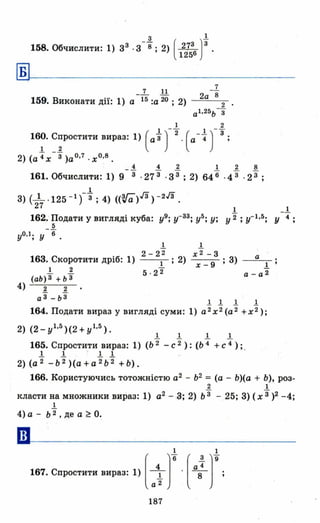 _1. ( з )t158. Обчислити: 1) З 3
. З 8; 2) 276 .
125
~~-----------------
_.1..- .!l.
159. Виконати дії: 1) а 15:а 20 ; 2)
7
2а 8
2
а1 , 25 ь-3
1 2
1 - - 1 --
16? С~ростити вираз: 1) ( а3) 2. ( а-'4) 3;
2) (а '4х -3 )а о,7 . х О,8 •
4 4 2 1 2 8
161. Обчислити: 1) 9-3 · 273 ·з3; 2) 646 ·43 ' 2і ;
І
З) (217 ·125 - 1 )-3 ; 4) «V'a),[3) - 2,[3 .
І _1.
162. Подати у вигляді куба: у9; у-33; у5; у; у"2; у- І ,5; у 4;
-~
уо ,l ; У 6.
1. 1-
2-22 х 2 -3
16З. Скоротити дріб: 1) І; 2) х _ 9 ; З) _~a_
1 2 5 . 22 a-at
(аЬ)3 + Ь3
4) .! .!
а 3
-Ь 3
.!.! J. J.
164. Подати вираз у вигляді суми: 1) а 2
х 2 (а 2
+х 2 );
1- 1- 1. 1.
165. Спростити вираз: 1) (Ь 2 - С 2): (Ь 4 + С 4 ); .
1- 1- 1- 1-
2) (а 2
-Ь 2
)(а+а 2
Ь 2
+Ь).
166. Користуючись тотожністю а2
- Ь2
= (а - Ь)(а + Ь), роз-
2 1
класти на множники вираз: 1) а2 - З; 2) Ь3 - 25; З) (х"3)2 -4;
1
4) а - Ь 2 , де а ~ о.
••
1 1
167. Спростити вир.з: 1) [аіГ.[а; )'
187
 