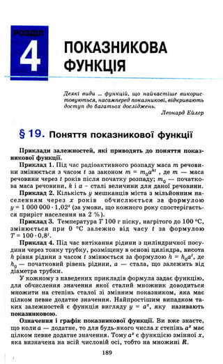 ПОКАЗНИКОВА
ФУНКЦІЯ
Дея"і види ... фУ/і"цій, що /іаЙч.астіше ви"орис­
товуються, /іаса.м.nеред nо"аЗ/іи"ові, від"ривають
доступ до багатьох дослідже/іЬ.
ЛеО/іард Ейлер
§ 19. ПОНЯПЯ показникової фУНКЦії
Приклади залежностей, які приводять до поняття показ­
никової функції.
Приклад 1. Під час радіоактивного розпаду маса т речови­
ни змінюється з часом t за законом т = moakl
, де т - маса
речовини через t років після початку розпаду; то - початко­
ва маса речовини, k і а - сталі величини для даної речовини.
Приклад 2. Кількість у мешканців міста з мільйонним на­
селенням через х років обчислюється за формулою
у = 1 ООО ооо· 1,02Х
(за умови, що кожного року спостерігаєть­
ся приріст населення на 2 %).
Приклад 3. Температура Т 100 г піску, нагрітого до 100 ос,
змінюється при О ос залежно від часу t за формулою
т = 100·0,81.
Приклад 4. Під час витікання рідини з циліндричної посу­
дини через тонку трубку, розміщену в основі циліндра, висота
h рівня рідини з часом t змінюється за формулою It = hoat
, де
ho - початковий рівень рідини, а - стала, що залежить від
діаметра трубки.
у кожному з наведених пр~кладів формула задає функцію,
для обчислення значення якої сталий множник доводиться
множити на степінь сталої зі змінним показником, яка має
цілком певне додатне значення. Найпростішим випадком та­
ких залежностей є функція вигляду У = аХ, яку називають
показниковою.
Означення і графік показникової функції. Ви вже знаєте,
що коли а - додатне, то для будь-якого числа х степінь аХ має
цілком певне додатне значення. Тому аХ є функцією змінної Х,
яка визначена на всій числовій осі, тобто на множині Н.
189
 
