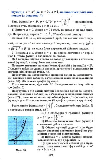 Фу~кція у = ах, де а > О і а '" 1, називається показни~
ковою (з основою а).
Так, функції у = 3%, У = 0,72.1', У = = ( 133)Х - показникові1
З'ясуємо суть обмежень а> О і а", 1. --
1) Вимога а > О. Якщо а = О і х:5 О, то вираз аХ не ~є ~Ис..
1
лу. Наприклад, вира:щ 0-1, о -в , о<tпозбавлені смислу.
Якщо а < О і Х ---; нескоро~ний дріб, знаменник якого пар-
з .
ний, то вираз а% не має смислу. Наприклад, степінь (-2)4" =
= V(_2)3 = v-8 не може бути виражений дійсним числом.
2) Вимога а '" 1. Якщо а = 1, то кожне значення 1Х дорів­
нює 1, тобто функція зводиться до сталої.
Цей випадок нічого нового не додає до означення показни­
кової функції, а тому його виключають.
Почнемо вивчення показникових функцій з функції у = 2Х
•
Складемо таблицю деяких значень аргументу і відповідних їм
значень цієї функції (табл . 4).
Побудуємо на координатній площині точки за координата­
ми, взятими з цієї таблиці, і з'єднаємо ці точки плавною лінією
(мал. 8б). Дістанемо графік функції.
Розглянемо тепер функцію 3 Х
• Складемо аналогічну табли- '
цю (табл. 5).
Побудуємо в тій самій системі координат точки за коорди­
натами, взятими з таблиці 5, і з'єднаємо їх плавними лініями
(мал. 87). З малюнка видно, що обидві функції зростають, але
функція у = 3% зростає швидше (її графік зростає .крутіше.).
Розглянемо функцію у = (t)%.Складемо таблицю (табл. б)
і побудуємо графік (мал. 88).
Мал. 86
Що є спільного у графіків функцій
у = 2Х і у = (-;1 ,Х ?
1) Областо2 ~изначення обох функцій
є множина дійсних чисел.
2) Обидві функції додатні при будь­
якому значенні аргументу (графіки роз­
міщені у верхній півплощині).
3) Якщо Х = О, обидві функції набува­
ють значення, що ДО/рівнює 1.
Ці три властивості спільні для будь­
яких показникових функцій у = аХ
(а > О, а'" 1).
190
 