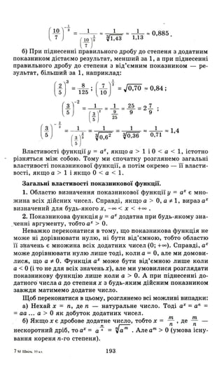 І
(Ш )-З = _ 1_ '" _1_ '" _1_ '" О 885
7 ( 1
7
0)t ~1,43 1,13 ' .
б) При піднесенні правильного дробу до степеня з додатним
показником дістаємо результат, менший за 1, а при піднесенні
правильного дробу до степеня з від'ємним показником - ре­
зультат, більший ·за 1, наприклад:
3 1.
(1.] =_ 8 . (..l.J2 =JO 70 == О 84'5 125' 10 , - "
2
uг = (; J' = }, = 2; = 2; ;
UГ = (;Jt = ~ = d:зo = O,~l = 1,4
Властивості функції у = аХ, якщо а > 1 і О < а < 1, істотно
різняться між собою. Тому ми спочатку розглянемо загальні
власт.ивості показникової функції, а потім окремо - її власти­
вості, якщо а > 1 і якщо О < а < 1.
Загальні властивості показникової функції.
1. Областю визначення показникової функції у = аХ є мно­
жина всіх дійсних чисел. Справді, якщо а > о, а -:1-1, вираз аХ
визначений для будь-якого х, - оо < Х < +00 .
2. Показникова функція у = аХ додатна при будь-якому зна­
_ченні аргументу, тобто аХ > О.
Неважко переконатися втому, що показникова функція не
може ні дорівнювати нулю, ні бути від'ємною, тобто областю
її 31.Іачень є множина всіх додатних чисел (О; +00). Справді, аХ
може дорівнювати нулю лише тоді, коли а = о, але ми домови­
лис&-, що а -:І- О. Функція аХ може бути від'ємною лише коли
а < О (і то не для всіх значень х), але ми умовилися розглядати
показникову функцію лише коли а > О. А при піднесенні до­
датного· числа а до степеня х з будь-яким дійсним показником
завжди матимемо додатне число.
Щоб переконатися в цьому, розглянемо всі можливі випадки:
а) Нехай х = n, де n - натуральне число. Тоді аХ = аn
=
= аа ... а > О як добуток додатних чисел.
m m
. б) Якщо х є дробове додатне число, тобто х = - , де - -
nI nГ;;;- n n
нескоротний дріб, то аХ = а -;- = ~ а nІ • Але аПl
> О (умова існу-
вання кореня n-го степеня).
193
 