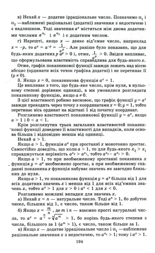 в) НЕ!хай Х - додатне ірраціональне число. Позначимо аІ і
а2 -наближені раціональні (додатні) значення з недостачею і
з надлишком. Тоді значення аХ міститься між двома додатни-
а • а2 '
ми числами а 1 а 1 є додатним числом .
г) Нарешті, якщо Х - деяке від' ємне число, наприклад
Х = -р, то аХ = а-Р = _1_. Але раніше було показано, що для
аР
будь-яких -додатнихр аР > О і, отже, l > О. Звідси випливає,
аР
що сформульована властивість справедлива для будь-якого х.
Отже , графік показникової функції завжди лежить над віссю
абсцис (ординати всіх точок графіка додатні) і не перетинає її
(у *О).
3. Якщо Х = О, показникова функція аХ = 1.
Це випливає з того, що будь-яке число, крім нуля, в нульо- -
вому степені дорівнює одиниці, а ми умови,лися розглядати:
показникову функцію, якщо а *О.
З цієї властивості робимо висновок, що графік функції у =аХ
завжди проходить через точку з координатами х = О; У = 1, тобто
перетинає вісь ординат на відстані 1 від початку координат .
Розглянемо властивості покаЗНИКОВQЇ функції у = ах, якщо
а > 1 і О < а < 1.
Крім розглянутих трьох загальних властивостей показни­
-кової функції доведемо її властивості для випадків, коли осно­
ва більша і відповідно менша від одиниці .
Нехай а > 1.
Якщо а > 1, функція аХ при- зростанні Х монотонно зростає.
Самостійно доведіть, що коли а > 1, то для будь-якого Х2 > ХІ
справджується нерівність аХ
2 > аХІ, тобто аХ2 - аХІ > О.
Якщо а > 1, то при необмеженому зростанні показника х
_ функція у = аХ необмежено зростає, а при необмеженому спа­
данні показника Х функція набуває значень як завгодно близь­
ких до нуля.
Якщо а > 1, то показникова функція у = аХ більша від 1 для
всіх додатних значеньх' і менша від 1 для всіх від'ємних зна­
чень Х, тобто аХ > 1 для Х > О і аХ < 1 для Х < О.
Розглянемо можливі випадки для значень х.
а) Нехай Х = n - HaTypa}lbHe число. Тоді аn
> 1, бо добуток
чисел, більших від 1, є число, також більше від 1.
б) Якщо Х = rn, де m і n - взаємно прості на-гуральні чис-
n -
ла, то аХ = а-;- = ~ат> 1, бо корінь будь-якого степеня з
числа, більшого за 1 (ат> 1), є число, також більше за 1.
в) Якщо Х - додатне ірраціональне число і а1 -наближене
раціональне значення Х з недостачею, то ааl > 1; тому і аХ > 1.
194
 