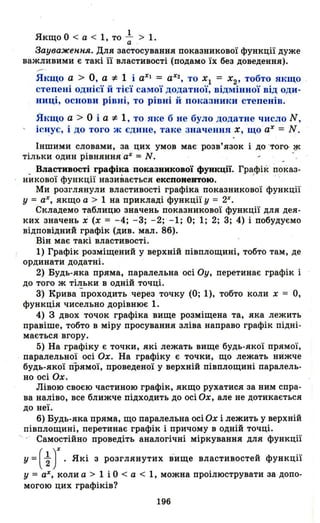 1
Якщо О < а < 1, то - > 1.а
Зауваження. Для застосування показникової функції дуже
важливими є такі її властивості (подамо їх без доведення).
Якщо а > О , а "* 1 і аХІ = аХ2
, то ХІ = Х2 , тобто якщо
степені однієї й тієї самої додатної, відмінної від оди­
ниці, основи рівні, то рівні й показники степенів .
Якщо а > О і а"* 1, то яке б не було додатне число N ,
існує, і до того ж єдине, таке значення Х , що ' аХ
= N .
Іншими словами, за цих умов має' розв'язок і до' 'того- ~
тільки один рівняння аХ = N. "
Властивості графіка показникової функції. Графік показ-
нїшової функції називається експонентою. ' ..
Ми розглянули властивості графіка показникової функції
у = аХ, якщо а > 1 на прикладі функції у = 2Х
•
Складемо таблицю значень показникової функції для дея­
ких значень і (х = -4; -3; -2; -1; О; 1; 2; 3; 4) і побудуємо
відповідний графік (див. мал. 8б).
Він має такі властивості.
1) Графік розміщений у верхній півплощині, тобто там, де
ординати додатні.
2) Будь-яка пряма, паралельна осі Оу, перетинає графік і
до того ж тільки в одній точці.
3) Крива проходить через точку (О; 1), тобто коли х = О,
функція чисельно дорівнює 1.
4) 3 двох точок графіка вище розміщена та, яка лежить
правіше, тобто в міру просування зліва направо графік підні­
мається вгору.
5) На графіку є точки, які лежать вище будь-якої прямої,
. паралельної осі Ох. На графіку є точки, що лежать нижче
будь-якої прямої, проведеної у верхній півплощині паралель­
но осі Ох.
Лівою своєю частиною графік, якщо рухатися за ним спра­
ва наліво, все ближче підходить до осі Ох, але не дотикається
до неї.
б) Будь-яка пряма, що паралельна осі Ох і лежить у верхній
півплощині, перетинає графік і причому в одній точці.
'- - Самостійно проведіть аналогічні міркування для функції
у =( ~ )Х. Які з розглянутих вище властивостей функції
у = аХ, коли а> 1 і О < а < 1, можна проілюструвати за допо­
могою цих графіків?
196
 