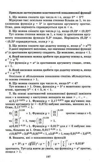 Приклади застосування в.цастивостеЙ ПОК8зникової функції
1. Що можна сказати про числа m і n, якщо 5m < 5n?
Міркуємо так: оскільки основа степеня більшаза І, то по-
І<азникова функція у = 5Х
із зростанням аргументу зростає:
Отже, дана нерівність справджується при m < n.
2. Що можна сказ~ти про числар і q, якщо (0,3)1' < (о,з)q?
Тут основа степеня менша за І, а тому із зростанням аргу­
менту показникова функція О,3Х
спадає. Нерівність (0,3)1' <
< (О,з)q справджується, колир > q.
3. Що можна сказа.ти про додатну основу а, якщо а7
> а1О
?
3 даної HepiBHoG'l'i випливає, що значення степеневої функції
аХ із зростанням аргументу спадають. Це можливо, якщо а < 1.
4. Який ВИСRОВО~ можна зробити про додатну основу а, якщо
а- 7 > 'а-:3?
Тут функція у = аХ із зростанням аргументу спадає, отже,
а < 1. -
5. Який висновок можна зробити про додатну основу а, якщо
а- 3 < а- 1 • 5? '
Оскільки зі збільшенням показника степінь збільшується,
то основа степеня а > 1.
6. Що можна сказати про число m, якщо 5m < 4?
Тут основа а > 1. Отже, функція у = 5Х
є монотонно зроста­
ючою, причому 5m < 4 < 5, m < 1.
7. На основі властивостей показникової функції замінити
знак v в кожному з наступних випадків на знак > , < , = .
а) 2,17-0.875 v 1. Функція у = 2,17-Р.875
пр~ від'ємних зна­
уенню(аргументу (х =-0,875) набуває значень, менших за 1.
Отже ,.. 2,17-0.875 < 1.
(
16")0.і23 . ( 16 )0.123
б) 15 v 1. ФУНКЦ1я У 7 15 зростає і якщо х > О,
то ( ~:)X > І, тому ( ~: )0.123 > 1.
"в) 0,017-0,23 v 1. Функція у = 0,017Х
дЛЯ х < О набуває зна­
чень, більших за 1. Отже, 0,017-0,23> 1. '
г) 0,910,.43 v 3,65,34; 0,910,43 < 1, а 3,65,34 > 1, тому 0,910,43 < 3,65,34.
8. Вказати, які з показникових функцій
у = 3Х; у = (V!O)X; у = ( ~ )Х ;у = (;)Х ;у = О,О18Х
зростають. Тут слід взяти до уваги, що функція у = аХ зростає,
якщоа> 1.
197
 