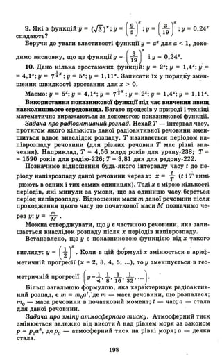 9. Які з функцій у = (Гз)%;у= (~)%;y= (139)%;у=0.24Х
спадають?
Беручи до уваги властивості функції у = а% для а < 1, дохо-
димо висновку, що це функції у = (139 J'і У = 0,24%. .
10. Дано кілька зростаючих функціи: у = 2%; У = 1,4%; У .=
1 _
=4,ІХ; у = 7"2%; У = 5%; У = 1,1ІХ. Записати їх у порядку змен-
шення швидкості зростання для Х > О. -
. 1
Маємо: у = 5%; У = 4,ІХ; у = 7"2%; У = 2%; У = 1,4%; У = 1,1Р.
Використання показникової функції під час вивчеввя явищ
иавкоJlllШJlЬOro середовища. Багато процесів у природі і техніці
математично виражаються за допомогою показникової функції.
Задач.а про радіоактивн.иЙ розпад. Нехай Т - інтервал часу,
протягом якого кількість даної радіоактивної речовини змен­
шиться вдвоє внаслідок розпаду. Т називається періодом на­
піврозпаду речовини (для різних речовин Т має різні зна­
чення). Наприклад, Т = 4,56 млрд років для урану-238;' Т =
= 1590 років для радію-226; Т =3,81 дня для радону-222.
Позначимо відношення будь-якого інтервалу часу t до пе-
ріоду напіврозпаду даної речовини через Х: Х = ~ (t і Т В,имі.
рюють в одних і тих самих одиницях). Тоді Х є мірою кількості
періодів, які минули за умови, що за одиницю часу береться
період напіврозпаду. Відношення маси т даної речовини після
проходження цього часу до початкової маси М позначимо че-
рез у: у = ~.
Можна стверджувати, що у є частиною речовини, яка зали­
шається внаслідок розпаду після Х періодів напіврозпаду.
Встановлено, що у є показниковою функцією від 'Х ~aKOГO
вигляду: у = (~)% . Коли В цій фо'рмулі Х змінюєтьс.я в'ариф­
метичній прогресії (Х = 2, 3, 4, 5, ...), то у зменшується , в гео-
метричній прогресії (У= ~, ~. 116' з12' ...) . .
Більш загальною формулою, яка характеризує радіоактив­
ний розпад, є т = тоаІ;де т - маса речовини, що розпалася;
то - маса речовини в початковий момент; t - час; а - стала
для даної речовини. .
Задач.а про ЗМіНу атмосферн.оzо тиску. Атмосферний тиск
змінюється залежно від висоти h над рівнем моря за законом
р =poah , де ро - атмосферний тиск на рівні !tIоря; а - деяка
стала.
198
 