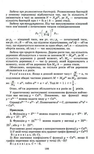 Задача про розмноження ба"теріЙ. Роз~ноження бактерій
у певному середовищі відбувається так, що їх кількість N
змінюється в часі з.а законом N =:= Noakt , де No - початкова
кількість бактерій при t = О; а і k - деякі сталі.
Задача njю вакуумування. Під час вакуумування кінцевий
тиск пов'язаний з початковим ТИСl<ОМ співвідношенням
••
Р2 .=( R~Q т-РІ,
де Р2 - кінцевий тиск , мм рт. СТ.; РІ - початковий тиск,
мм рт. СТ.; R - об'єм, що підлягає відкачуванню, см3
; Q - об'єм
газу, що відкачується насосом за один оберт, см3
; n - кількість
обертів насоса, об/ хв; t - час вакуумування, хв.
Задача про приріст деревини. Дерево росте так, що кількість
деревини збільшується з часом за-законом М = Мoakt , де М -
кількість деревини у даний момент, м3
; Мо - початкова
кількість деревини; t - час (у роках), який відраховують з
моменту, коли об'єм деревини був Мо; k - деяка стала.
Обчислимо , наприклад, за скільки років об'єм деревини
збільшиться в а разів.
р 'о з в' я з анн я. Якщо В деякий момент часу t : = а, то
. о
, поділивши обидві частини рівності М = Moakt на Мо' дістане-
мо ':0=. akt
, тобто ak t
= а = а1 • Тоді kt = 1 і t = ~
Отже, об'єм деревини збільшиться в а разів за t років.
У ПР'актичному застосуванні показникова функція найчас­
тіше має вигляд у = Cakx. Покажемо, що функції виду
У = akx + ь можна 'надати виду у = Cahx.
Справді akx + ь = akx . аЬ • Позначаючи аЬ = С, дістанемо: ahxab =
=Cahx.
. ПРJlКЛади.
_1. Функцію У = з5х + 3 можна подати у вигляді У = З5х
• з3,
або у = 27 : з5х
•
. 4 х + 1. . .
2. ФУНКЦlю У = 25 2 можна подати у ВИГЛЯДІ У = 254х
•
1
25 2
,абоу = 5· 254х
•
Розглянемо деякі вправи з використанням функції у = Cahx.
1) у якій точці перетинає вісь ординат графік функції у = Cakx?
В і д п о в і Д ь. (О; С). -
2) Яке значення коефіцієнта С функції У = Cakx, якщо її
графік перетинає вісь ординат у точці (О; -3)?
В і д п о в і Д ь. С = -3.
199
 