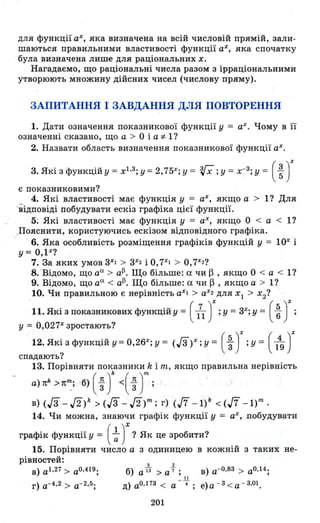 для функції аХ, яка визначена на всій числовій прямій, зали­
шаються правильними властивості функції аХ, яка спочатку
була визначена лише для раціональних х.
Нагадаємо, що раціональні числа разом з ірраціональними
утворюють множину дійсних чисел (числову пряму).
ЗАПИТАННЯ І ЗАВДАННЯ ДЛЯ ПОВТОРЕННЯ
1. Дати означення показникової функції у = аХ . Чому в її
означенні сказано, що а > О і а '" l?
2. Назвати область визначення показникової функції аХ .
3. Які з функційУ = хІ.З; У =2, 75Х; у = '(і; у =Х-З; у = ( ~ )X
Є показниковими?
4. Які властивості має функція у = аХ , якщо а > l? Для
'відповіді побудувати ескіз графіка цієї функції.
5; Які властивості має функція у = аХ, якщо О < а < l?
.Пояснити, користуючись ескізом відповідного графіка.
· 6. Яка особливість розміщення графіків функцій у = 10Xі
у == О,Р?
7. За яких умов 3Х
І > 3Х
2 і О, 7Х
І > 0,7Х2 ?
В. ·Відомо, що ао. > a~. Що більше: а чи ~ , якщо О < а < l?
9. Відомо, що ао. < a~. Що більше: а чи ~ , якщо а > l?
10. Чи правильною є нерівність аХІ> аХ2 дЛЯ ХІ > Х2?
·11. Які з показникових функційу == ( 171 )Х ; у = 3Х; у = ( ~ Jу = 0,027Х
зростають?
12. Які з функцій у =0,26Х; у = (Га)Х ; у = ( ~ J;у = ( 1~ )Х
спадають?
13. Порівняти показники k і т, якщо правильна нерівність
а)лk >лn~; б) ( ~ у « ~ )m ;
в) (Гз" - Д) k > (/3 - Д)m ; г) (17 _ l) k < (17 _ l) m .
14. Чи можна, знаючи графік функції у == аХ , побудувати
графік функції у = ( ~ )X ? Як це зробити?
15. Порівняти число а з одиницею в кожній з таких не-
рівностей:
а) аІ
•2 7
> аО
•4 І9
;
г) а-4 • 2 > а- 2 • 5 ;
201
 