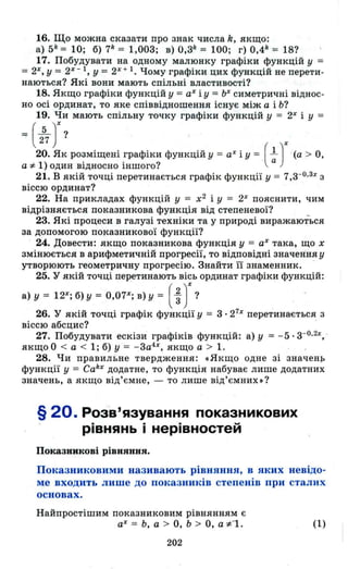16. Що можна сказати про знак числа k, якщо:
а) 5k
= 10; б) 7k
= 1,003; в) 0,3k = 100; г) 0,4k = 18?
17. Побудувати на одному малюнку графіки функцій у =
= 2%, У = 2%- 1, У = 2% + 1. Чому графіки цих функцій не перети­
наються? Які вони мають спільні властивості?
18. Якщо графіки функцій у = а% і у = Ь% симетричні віднос ­
но осі ординат , то яке співвідношення існує між а і Ь?
19. Чи мають спільну точку графіки функцій у = 2%і У =
= (~)% ? .
27 ( )%20. Як розміщені графіки функцій у = а% і у = l -(а > О,
а *1) один відносно іншого? а
21. В якій точці перетинається графік функції у = 7,3-0.3%З
віссю ординат?
22. На прикладах функцій у = х2
і У = 2%пояснити, чим
відрізняється показникова функція від степеневої?
23. Які процеси в галузі техніки та у природі виражаються
за допомогою показникової функції?
24. Довести: якщо показникова функція у = аХ така, що х
змінюється в арифметичній прогресії, то відповідні значення у
утворюють геометричну прогресію. Знайти її знаменник. -
25. У якій точці перетинають вісь ординат графіки функцій:
а) у = 12%; б) У = 0,07%; в) У = ( ~ )%?
26. У якій точці графік функції у = 3· 2 7х
перетинається з
віссю абсцис? .
27. Побудувати ескізи графіків функцій: а) у = - 5· З-О.2%~­
якщо О < а < 1; б) у = - 3а4
%, якщо а > 1.
28. Чи правильне твердження: «Якщо одне зі значенр
функції у = Cak% додатне, то функція набуває лише додатних
значень, а якщо від'ємне, - то лише від'ємних»?
§ 20. Розв'язування показникових
рівнянь і нерівностей
Показникові рівняння.
Показниковими називають рівняння, в яких невідо­
ме входить лише до показників степенів при сталих
основах .
Найпростішим показниковим рівнянням є
а% = Ь, а > О, Ь > О, а *"1.
202
(1)
 