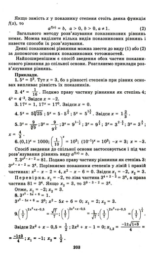 Якщо замість х упоказнику степеня стоїть деяка функція
{(х), то
аІ(%) = Ь, а > О, Ь> О, а :1-1. (2)
Загального методу розв'язування показникових рівнянь
немає. Можна виділити кілька видів показникових рівнянь і
навести способи їх розв'язування.
Деякі показникові рівняння можна звести до виду (1) або (2)
за допомогою основних показникових тотожностей.
Найпоширенішим є спосіб зведення обох частин показни­
кового рівнянн~ до спільної основи. Розглянемо приклади роз­
в' язування рівнянь.
Прикладн.
1. 5% = 53. Тут Х = 3, бо з рівності степенів при рівних осно­
B~X випливає рівність їх показників.
2.4% = /6' Подамо праву частину рівняння як степінь 4;
4%= 4-2. Звідси х = -2.
3.17% = 1, 17% = 170. Звідси х = О.
~~ 1. 11. 2
4. 5% = 5~ 25 ; 5% = 5· 53 і 5% = 5 3 • Звідси х = 1
з .
9 9 l-l 1. 2 .1. .:!.
5. 3% = v9 ;3% = 9+ ; 3% = 9 3; ЗХ
= 9 3 ; 3% = 3 З; зХ
= 3 3 ;
4
х = З' %
6. (0,1)% = 1000; ( 110) = 103; (10-1)% = 103; -х = 3; х = -3.
Спосіб зведення до спільної основи застосовується і під час
розв'язування рівнянь виду af(%) = Ь.
7. з%2- х - 2 =81. Подамо праву частину рівняння як степінь 3:
з%2 - %- 2 = 34. Порівняємо показники степенів у лівій і правій
частинах: х2
- х - 2 = 4, х2
- Х - 6 = О. Звідси ХІ = -2, Х2 ~ 3.
Пер е· в і рка. ХІ = -2, то ліва частина 34 + 2 - 2 = 34, а права
частина 81 = 34. Якщо Х
2 = 3, то 39 - 3 - 2 = з4.
Отже, ХІ = -2; Х2 = 3.
8. з%2 - 5% + б = 1.
з%2 - 5х +б = 30; х2 - 5х + 6 = О; ХІ = 2; Х2 = 3.
9.(~ J%2+%-0.S = .fJ;(tJ%2+%-0.5 =і:( ~ J%2+x-O.S =( ~ )t.
Звідси 2х2 + Х - 0,5 = ~; 2х2 + Х - 1 = О; Х1,2 =
= -l±З '.... = -1' .... "" 1
" ''"'1 ''"'2"2 '
203
-иJl+8
4
=
 