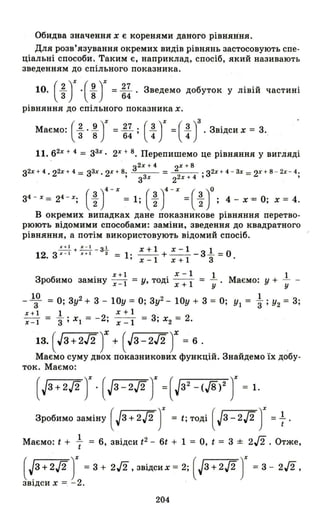 Обидва значення х є коренями даного рівняння.
Для розв'язування окремих видів рівнянь застосовують спе­
ціальні способи. Таким є, наприклад, спосіб, який називають
зведенням до спільного показника.
10. (~ J.(~T = ~~ . Зведемо добуток у лівій частині
рівняння до спільного показника х.
Маємо: (1..J!.)% = ~. (~)% =(~)3 . Звідси х = 3.
3 8 64' 4 4 .
11.62% + 4 = З3%. 2% + 8. Перепишемо це рівняння у вигляді
з2% + 4 2% + 8
з2% + 4. 22% + 4= З3%. 2% + 8. =--- = .з2% + 4- 3% = 2% + 8 - 2%- 4.
'з3 % 22% + 4 ' ,
34 - %=24 - %; (~)4-% =1;(~)4 - % =(~)O; 4-х '=0; х=4.
В окремих випадках дане показникове рівняння перетво­
рюють відомими способами: заміни, зведення до квадратного
рівняння, а потім використовують відомий спосіб.
~+~-3.!..
12. 3 " - 1 х+ 1 З = х+1 х-1 1
1· -- +-- -3- =0'х-1 х+1 3
. х+1 . х-1
Зробимо замІНУ х-І = У, ТОДl Х + 1
1 1
Маємо: У + -
у у
- 1~ = О; 3у2 + 3 - 10у = О; 3у2 - 10у + 3 = О; УІ = ~ ; У2 = 3;
х+l 1 х+1
х - І '3; ХІ = - 2; х -1 = 3; Х2 = 2.
13. (JЗ+2J2)Х + (JЗ-2J2)Х = 6. .
Маємо суму двох показникових функцій. Знайдемо їх добу­
ток. Маємо:
(Jз +2./2 Т· (J3-2./2 Т =( J32
_(J8)2 Т = 1.
Зробимо заміну ( Jз + 2./2)% = t; тоді ( Jз _2./2)% - 1.
Маємо: t + += 6, звідси t2
- 6t + 1 = О, t = 3 ± 2/2. Отже,
( ~3 +2./2)% = 3 + 2/2 ,звідсих = 2; (Jз +2./2)% = 3 - 2/2,
ЗВlДси Х =. - 2.
204
 