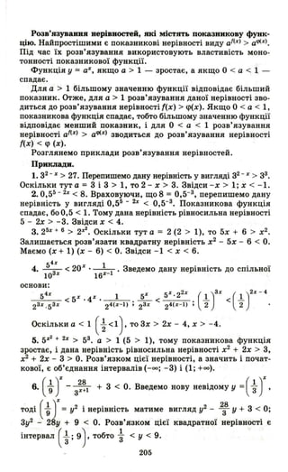 Розв'язуваввя нерівностей, які містять показиикову функ­
цію. Найпростішими є показникові нерівності виду аГ(%) > aqJ(%).
Під час їх розв' язування використовують властивість моно­
тонності показникової функції.
Функція У = а%, якщо а > 1 - зростає, а якщо О < а < 1 -
спадає.
Для а > 1 більшому значенню функції відповідає більший
показник. Отже, для а > 1 розв'язування даної нерівності зво·
диться до розв' язування нерівності {(х) > <Р(х). Якщо О < а < 1,
показникова функція спадає, тобто більшому значенню функції
відповідає менший показник, і для О < а < 1 розв'язування
нерівності аГ(%) > aqJ(%) зводиться до розв'язування нерівності
{(х) < q> (х).
Розглянемо приклади розв'язування нерівностей.
Приклади.
1. з2
- %> 27. Перепишемо дану нерівність у вигляді з2
- %> зЗ.
Оскільки тут а = З і З > 1, то 2 - х > З. Звідси - х > 1; х < -1.
2.0,55 - 2% < 8. Враховуючи, що 8 = 0,5-З , перепишемо дану
нерівність у вигляді 0,55 - 2% < 0,5-З . Показникова функція
спадає, боО,5 < 1. Тому дана нерівність рівносильна нерівності
5 - 2х> -з. Звідсих < 4.
3.25% + 6 > 2х2 • Оскільки тут а = 2 (2 > 1), то 5х + 6 > х2 •
Залишається розв'язати квадратну нерівність х2
- 5х - 6 < О.
Маємо (х + 1) (х - 6) < О. Звідси -1 < х < 6.
4. ~ < 20% . __1_. Зведемо дану нерівність до спільної
10З % 16%-1
основи:
--::-'''---;:-- < 5 . 4 . . -- < . - < -54% % % 1 5% 5%·22% (I)З% (1)2%-4
2 З % .5 З % 24(%-1) , 2 З % 24(%-1), 2 2
Оскільки а < 1 ( ~ <1), то Зх > 2х - 4, х > - 4.
5. 5%2 + 2% > 5З . а > 1 (5 > 1), тому показникова функція
зростає, і дана нерівність рівносильна нерівності х2
+ 2х > з,
х2
+ 2х - З > О. Розв'язком цієї нерівності, а значить і почат­
кової, є об'єднання інтервалів (-оо; -з) і (1; +00).
6. ( ~ J-з:~l + з < О. Введемо нову невідому у =(~ J'
т'оді ( ~ у = у2 і нерівність матиме вигляд у2 - 2з8 У + З < О;
Зу2 - 2~y + 9 < О. Розв'язком цієї квадратної нерівності є
інтервал ( ~ ; 9). тобто ~ < у < 9.
205
 
