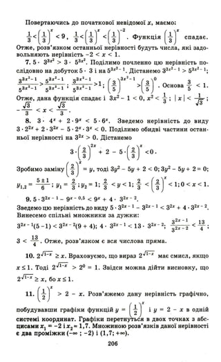Повертаючись до початкової невідомої х, маємо;
~ < ( ~)% < 9, ~ < ( ~)% < ( ~ Т
2
• Функція (~)% спадає.
Отже, розв'язком останньої нерівності будуть числа, які задо­
вольняють нерівність - 2 < х < 1.
7. 5· зз%2 > 3· 53%2. Поділимо почленно цю нерівність по­
слідовно на добуток 5· 3 і на 53%2- 1. Дістанемо з3%2 - 1> 53%2- 1;
зз%2-1 5з%2 -1 зз% 2 -1 ()3%2_ 1 ( )0 3
5з%2-1 > 5з%2-1 ; 5з%2 - 1 >1; ~ > ~ . Основа 5" < 1.
Отже, дана функція спадає і 3х2 - 1 < О, х2 < ~ ; І х І < };;.;
J3 J3 у3
-з <х< З'
8. 3 : 4Х + 2· 9Х < 5· 6%. Зведемо нерівність до виду
3 . 22% + 2 . з2% - 5· 2% . 3% < О. Поділимо обидві частини остан­
ньої нерівності на з2% > О. Дістанемо
3· ( tУ% +2 - 5· ( ~)% < О.
Зробимо заміну ( ~ J= У, тоді 3у2 - 5у + 2 < О; 3у2 - 5у + 2 = О;
5± 1 2 2 2 (2)%Уl.2= -6-;У1= З;У2=I;з <у<l;з < "3 <1;О<х<l.
9. 5 . з2% - 1- 9% - 0.5 < 9% + 4. з2% - 2.
Зведемо цю нерівність до виду 5 . з2% - 1 - з2% - 1 < з2% + 4 . з2% - 2.
Винесемо спільні множники за дужки:
з2х
- 1
< _13 .
з2% - 1(5 -1) < з2% - 2(9 + 4); 4· з2% - 1 < 13· з2% - 2; 4 'з2х - 2
13
3 < 4' Отже, розв'язком є вся числова пряма.
10. 2J1- % ~ х. Враховуємо, що вираз 2J1- % має смисл, якщо
х $1. Тоді 2 J1-% > 20 = 1. Звідси можна дійти висновку, що
2 ~ ~ х, бо х $ 1.
11. (~ J> 2 - х. Розв'яжемо дану нерівність графічно,
побудувавши графіки функцій У = (~ Jі У = 2, - х в одній
системі координат. Графіки перетнуться в двох точках з абс­
цисами ХІ =-2 іх
2 '" 1,7. Множиною розв'язків даної нерівності
є два проміжки (-оо ; -2) і (1,7; +00).
206
 