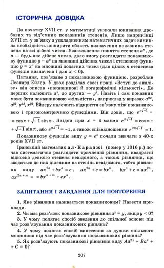 ІСТОРИЧНА ДОВІДКА
До початку XVII ст. у математиці уникали вживання дро­
бових та від'ємних показників степенів. Лише наприкінці
XVII ст. у зв'язку з ускладненням математичних задач виник ­
ла необхідність поширити область визначення показника сте­
пеня на всі дійсні числа. Узагальнення поняття степеня а n
, де
n - будь-яке дійсне число, дало змогу розглядаrи показнико­
ву функцію у = аХ на множині дійсних чисел і степеневу функ­
цію у = хn
на множині додатних чисел (для цілих n степенева
функція визначена і для х < О).
Питання, пов'язане з показниковою функцією , розробляв
Леонард Ейлер. У двох розділах своєї праці .Вступ до аналі­
зу. він описав «показникові й логарифмічні кількості •. До
перших належить аХ, до других - уг. Навіть і сам показник
може бути показниковою •кількістю. , наприклад у виразах аШ ,
а
уг
, уаг, хуг. Ейлеру належить відкриття зв'язку між показник0-
вою і тр~гонометричною функціями. Він довів, що еХН
=
= cos х + г-і sin х. Звідси при х = 1t маємо епн = cos 1t +
+ R sin 1t , або е пн =- 1, а також співвідношення е 2пН = 1.
ПОКlізникову функцію виду У = еХ почали вивчати з 40-х
років XVII ст.
Іранський математик ал-Караджі (помер у 1016 р.) по­
чав систематично розглядати тричленні рівняння, квадратні
відносно деякого степеня невідомого, а також рівняння, що
зводяться до них діленням на степів:ь невідомого, тобто рівнян-
ня виду ах2 n
+ ьхn
= С , ах2n
+ с = ьхn
, ьхn
+ С = ах2n
,
ах 2n
+ nІ = =ьх n
+ nІ + схn .
ЗАПИТАННЯ І ЗАВДАННЯ ДЛЯ ПОВТОРЕННЯ
1. Яке рівняння називається показниковим? Навести при ­
клади.
2. Чи має розв'язок показникове рівняння аХ =у, якщо у < О?
3. У чому полягає спосіб зведення до спільної основи під
час розв'язування показникових рівнянь?
4. У чому полягає спосіб винесення за дужки спільного
множника під час розв' язування показникових рівнянь?
5. Як розв'язують показникові рівняння виду Аа2х
+ ВаХ
+
+ С = О?
207
 