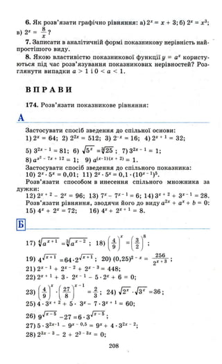 6. Як розв 'язати графічно рівняння: а) 2Х
= х + 3; б) 2Х
=х3
;
в)2Х = ~?
х
7. Записати в аналітичній формі показникову нерівність най- -
простішого виду.
8. Якою властивістю показникової функції у = аХ користу­
ються під час розв'язування показникових нерівностей? Роз­
глянути випадки а > 1 і О < а < 1.
А
ВПРАВИ
174. Розв'язати показникове рівняння:
Застосувати спосіб зведення до спільної основи:
1) 2Х
= 64; 2) 22х
= 512; 3) 2-Х
=16; 4) 2Х
+ 1 = 32;
5)з2х - 1 = 81; 6) W =~; . 7)32X - l = l;
8) ах2
- 7х + 12 = 1; 9) a(x- l)(x + 2) = 1.
Застосувати спосіб зведення до спільного показника:
10) 2Х
• 5%=0,01; 11) 2Х
• 5Х =0,1· (10Х
- 1
)5.
Розв'язати способом в инесення спільного множника за
дужки:
Б
12) 2Х
+ 2 - 2%= 96; 13) 7Х
- 7Х - 1 =6; 14) 3Х
+ 2 + зх
- 1
=28.
Розв'язати рівняння, зводячи його до виду а2х
+ аХ + Ь = О:
15) 4Х
+ 2Х
= 72; 16) 4Х
+ 2Х
+ 1 = 8.
17) ~aX+l =Va x
-
2
; 18) ( ~ JX=(~ )8;
19) 4.[X+l = 64.2.[X+l; 20) (0,25)2 - Х = 2:5+6з ;
21) 2%- 1 + 2Х - 2 + 2Х - З = 448;
22) 2Х + 1 + 3· 2Х - 1 - 5·2% + 6 = О;
23) ( ~ JX .( 287 JX -1 = ~; 24) ff .W =36 ;
25) 4 . 3Х + 2 + 5· 3%- 7· 3Х + 1 = 60;
26) 9Jx - 5
- 27 = 6· з.[Х=5;
27) 5 . з 2х- 1 - 9Х - 0,5 = 9Х + 4. З 2х - 2;
28) 2 ЗХ - З - 2 + 2З - Зх = О;
208
 