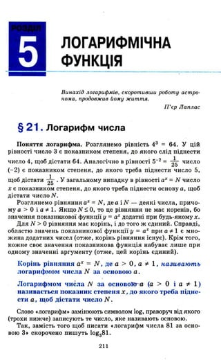 ЛОГАРИФМІЧНА
ФУНКЦІЯ
Вин.ахід логарифмів, с"оротивши роботу астро­
н.ома, продовжив иому життя_
П'єр Лаплас
§ 21. Логарифм числа
ПОНЯТТЯ логарифма. Розглянемо рівність 43 = 64. У ЦІИ
рівності число 3 є показником степеня, до якого слід піднести
число 4, щоб дістати 64. Аналогічно в рівності 5-2 = 215 число
(-2) є показником степеня, до якого треба піднести число 5,
щоб дістати 215 • У загальному випадку в рівності аХ = N число
х є показником степеня, до якого треба піднести основу а, щоб
дістати число N.
Розглянемо рівняння аХ = N, де а і N - деякі числа, причо­
му а > О і а "і"- 1. Якщо N ~ О, то це рівняння не має коренів, бо
значення показникової функції у = аХ додатні при будь-якому х.
Для N> О рівняння має корінь, і до того ж єдиний. Справді,
областю значень показникової функції у = аХ при а"і"- 1 є мно­
жина додатних чисел (отже, корінь рівняння існує). Крім того,
kожне своє значення показникова функція набуває лише при
одному значенні аргументу (отже, цей корінь єдиний).
Корінь рівняння аХ = N , де а > О , а ~ 1 , н,азuвають
логарифмом числа N за основою а .
Логарифмом чиёла N за основоRJб- (а > О і а ~ 1 )
називається показник степеня х , дО якого треба підне­
сти а , щоб дістати число N .
Слово .логарифм. замінюють символом log, праворуч від якого
(трохи нижче) записують те число, яке називають основою.
Так, замість того щоб писати .логарифм числа 81 за осно­
вою 3. скорочено пишуть lоgз81.
211
 