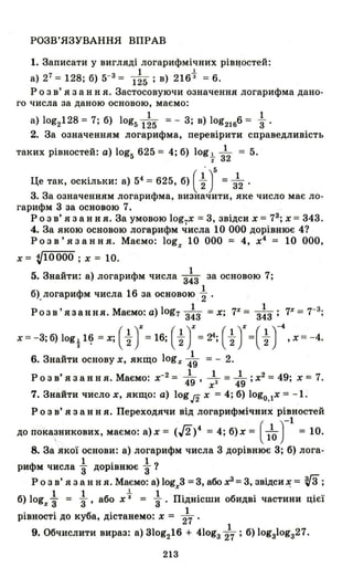 РОЗВ'ЯЗУВАННЯ ВПРАВ
1. Записати у вигляді логарифмічних ріВlJостей:
1 l.
а) 27= 128; б) 5-3= 125; в) 216 3 =6.
Р о з в' я з анн я. Застосовуючи означення логарифма дано­
го числа за даною основою, маємо:
1 1
а) log2128 = 7; б) log5 125 =- 3; в) lоg2"l б6 = 3" '
2. За означенням логарифма , перевірити справедливість
таких рівностей: а) log5 625 = 4; б) logt з12 = 5.
Це так, оскільки: а) 54 =625, б) ( ~ у = ;2 .
3. За означенням логарифма, визначити, яке число має ло-
гарифм 3 за основою 7.
Р о з в' я з анн я . За умовою log7X =3, звідси х = 73; Х =343.
4. За якою основою логарифм числа 10 ООО дорівнює 41
Розв'язання. Маємо: logx 10 ООО = 4, х4
= 10 ООО,
х = VI0000 ; х = 10_
5. Знайти: а) логарифм числа 3~3 за основою 7;
1
б). логарифм числа 16 за основою 2" .
Роз в' я за ння. Маємо: а) log7 3~3 =х; 7Х = 3~3 ; Tr
= 7-3;
х=- 3; б) log~ Н? =х; ( ~ J=16; ( ~ J=24; ( ~ J=( ~ )-4, Х=- 4.
6. Знайти основу х, якщо logx 419 = - 2.
Розв'язання Маємо' х-2 = _1_ _1_ =.-L· X
2 = 49· х=7.. . 49' х 3 49' ,
7. Знайти число х, якщо: а) log J2 х = 4; б) logO,lx = -1.
Р о з в' я з анн я. Переходячи від логарифмічних рівностей
до пока~никових, маємо: а)х = (Д)4 = 4; б)х = ( 110 тІ = 10.
8. За якої основи: а) логарифм числа 3 дорівнює 3; б) лога-
Ф І . 1 1ри м числа 3" ДОРlВНЮЄ 3"
Р о з в' я з анн я. Маємо: а) logx3 =3, або х3 =3, звідси ~ = ~ ;
б) 1 1 1 б t 1 П" б' . ..ogx 3" = 3"' а о х = 3"' lДН1СШИ О ИДВl частини ЦlЄl
. . б' 1PlBHOCTl до ку а, Дlстанемо: х = 27
1
9. Обчислити вираз: а) 31og216 + 410g327 ; б) lоgз1оgз27.
213
 