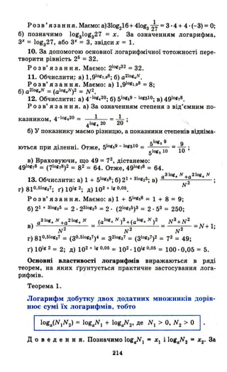 1
Розв' язання. Маємо: а) 31og216+ 41оgз 2'7= 3 ··4 + 4· (-3) = О;
б) позначимо 10gзl0gз27 = х. За означенням логарифма,
3% = lоgз27, або 3% = 3, звідсих = 1.
10. За допомогою основної логарифмічної тотожності пере-
творити рівність 25 = 32.
Р о з в' я з анн я. Маємо: 2101232 =32.
11. Обчислити; а) 1,91011.98; б) a2101.N.
Р о з в' я з анн я. Маємо: а) 1,91011.98 =8;
б) a 2lol.N =(aIOlaN)2 = N2.
12. Обчислити: а) 4-IOI~20; б) 510159 - 101510; в) 4910178.
Р О З в' я з анн я. а) За означенням степеня з від'ємним по-
казником, 4-IOI~20 = 1 = _1_ .
4101.20 20'
б) У показнику маємо різницю, а показники степенів відніма-
51Оlб 9 9
ються при діленні. Отже, 510159 - 1011510 = 5
10gб 10 =10 ;
в) Враховуючи, що 49 = 72, дістанемо:
4910178 = (710178)2 = 82 = 64. Отже, 4910178 = 64.
а31ОI. N +а2IОI. N
13. Обчислити: а) 1 + 510158; б) 21 + ЗІОI2 15; в) 2
N
г) 810.5101з7: 1') 1011 2; д) 102 + 110.05.
Р О З в' я з анн я. Маємо: а) 1 + 510158 = 1 + 8 = 9;
б) 21 + 310125 = 2.2310125 = 2. (210125)3 = 2· 53 = 250:
a3101.N+a2Iog.N (aI01.N)3+(aI01.N)2 N 3 +N2
в) - = =N+l:
N 2 - N 2 N 2
г) 810,5101з7 = (зo.sIОlз7)4 = з2101з7 = (3101з7)2 = 72 = 49;
1') 10112 = 2; д) 102 + 110,05 = 102·10110,05 = 100·0,05 = 5.
Основні властивості логарифмів виражаються в ряді
теорем, на яких r'рунтується практичне застосування лога­
рифмів.
Теорема 1.
Логарифм добутку двох додатних множників дорів­
нює сумі їх логарифмів, тобто
214
 
