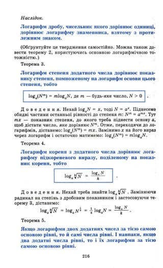 Наслідо".
Логарифм дробу, чисельник якого дорівнює одиниці;
дорівнює логарифму знаменника, взятому з про'ти~
лежним знаком .
(Обr'рунтуйте це твердження самостійно. Можна також до­
вести теорему 2, користуючись основною логарифмічнqю то-
тожністю.) .
Теорема 3.
Логарифм степеня додатного числа дорівнює показ­
нику степеня, помноженому на логарифм основи цього
степеня, тобто
д о в еде н н я. Нехай logaN = Х, тоді N = аХ . Піднесем~
обидві частини останньої рівності до степеня m: N m = аmх
• Тут
mх - показник степеня, до якого треба піднести основу а;
щоб дістати число, яке дорівнює Nт . Отже, переходячи до ло­
гарифмів, дістанемо: loga(Nт
) = mх. Замінимо х на його вира:J
через логарифм і остаточно матимемо: loga(Nm) = mlogaN.
Теорема 4.
Логарифм кореня з додатного числа дорівнює лога­
рифму підкореневого виразу, поділеному на показ­
ник кореня, тобто
ЬГ;:; log. N І
~__lO_g_a_~_lN__v _=___k____~ .
д о в еде н н я. Нехай треба знайти loga 'iN . Замінюючи
радикал на степінь з дробовим показником і застосовуючи те- '
орему 3, дістанемо:
loga'iN = loga N t = +logaN = logk N
Теорема 5.
Якщо логарифми двох додатних чисел за тією самою
основою рівні, то й самі числа рівні. І навпаки, якщо
два додатні числа рівні, то і Їх логарифми за тією
самою ОСllOВОЮ рівні.
216
 