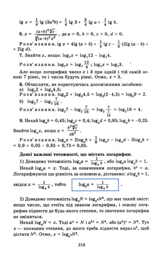 1 1 3 1
19 х = 4"lg (3аЗ
Ь) = 4"lg 3 + 4"lg а + 4" 19 Ь.
(a+b)4~
6. х = , де а > о, Ь > о, С > о, d > о.
~(a-b)2d2
Р о з в' я з анн я. 19 х = 41g (а + Ь) + ~ 19 С - ~ (21g (а - Ь) +
+ 21g d).
7. Знайти х, якщо: log7X = log712 - log74.
12
Розв' язання. log7X = log74; log7x = log73.
Але якщо логарифми чисел х і 3 при одній і тій самій ос-
нові 7 рівні, то і числа будуть рівні. Отже, х = 3.
8. Обчислити, не користуючись допоміжними засобами:
а) lоgз2 + lоgз4,5;
Р о з в' я з анн я. lоgз2 + lоgз4,5 = lоgз(2 . 4,5) = lоgз9 = 2.
7
б) log27 - log216.
7 7
Р о з в' я з анн я. log27 - log216 = log2 7 = log216 = 4.
16
9. Нехай logab = 0,45; logac = 0,4; logad = 0,85; lO~ak = -0,25.
b2
fё
Знайти log х, якщо х = --з-.
а dk
1
Р о з в' я з анн я. logax = 210gab + 8 logac - logad - 310gak =
= 0,9 + 0,05 - 0,85 + 0,75 = 0,85.
Деякі важливі тотожності, що містять лоrарифми.
1) Доведемо TOTO~HiCTЬ logba = 10:а ь ' або logba logab = 1.
Нехай logba = х. Тоді, за означенням логарифма, ЬХ
= а.
Логарифмуючи цю рівність за основою а, дістанемо: xlogab =1,
звідси х = -1 1 Ь ' тобтоoga L--_l_О_gЬ_а_=_1о_:_а_Ь_----'I ·
2) Доведемо тотожність logaN = logakNIr, що має такий зміст:
якщо число, що стоїть під знаком логарифма, і основу лога­
рифма піднести до будь-якого степеня, то значення логарифма
не зміниться.
Нехай logaN = х. Тоді аХ = N і аlrх
= NIr, або (аlrу = NIr. Тут
Х - показник степеня, до якого треба піднести вираз аlr
, щоб
дістатиNk. Отже, х = logakNIr.
218
 