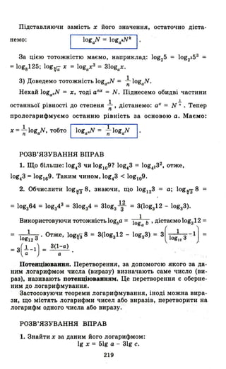 Підставляючи замість х його значення, остаточно діста-
немо: logaN = loga~Nk І .
За цією тотожністю маємо, наприклад: log25
=log8125; logva- х = lоgаХЗ = 31ogax.
3) Доведемо тотожність loganN = ~ logaN.
Нехай loganN = Х, тоді аnХ
= N. Піднесемо обидві частини
останньої рівності до степеня ~, дістанемо: аХ = N ~ . Тепер
прологарифмуємо останню рівність за основою а. Маємо:
х = ~ logaN, тобто loganN = *logaN І .
РОЗВ' ЯЗ'УВАННЯ ВПРАВ
1. Що більше: log43 чи logl09? log43 = log4232, отже,
log43 =log169. Таким чином, log43 < log109.
2. Обчислити lоgtГз 8, знаючи, що lOg123 = а; lоgtГз 8 =
12
= lоgз64 = lоgз4З = 3l0gз4 = 310gз 3 = 3(lоgз12 - lоgз3).
Використовуючи тотожність logba = lO:a ь ' дістаємо lоgз12 =
= 1 13' Отже, lоgз'З 8 = 3(lоgз12 - lоgз3) = 3( 1 13 1) =og12 'І" ogl2 .
=3(~-1) = 3(1;а) . .
Потеиціюваивя. Перетворення, за допомогою якого за да­
ним логарифмом числа (виразу) визначають саме число (ви­
раз), називають потеиціюваивям. Це перетворення є оберне­
ним до логарифмування.
Застосовуючи теореми логарифмування, іноді можна вира­
зи, що містять логарифми чисел або виразів, перетворити на
логарифм одного числа або виразу.
РОЗВ' ЯЗ'УВАННЯ ВПРАВ
1. Знайти х за даним його логарифмом:
19 х = 5lg а - 31g с.
219
 