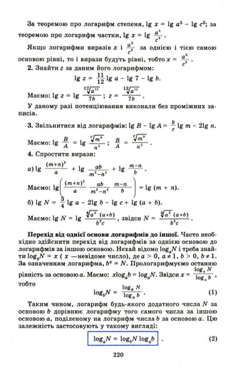 За теоремою про логарифм степеня, 19 х = 19 а5
- 19 с3
; за
5
теоремою про логарифм частки, 19 х = 19 ~.
5 С
Якщо логарифми виразів х і ~ за однією тією самою
с
а
5
основою рівні, то і вирази будуть рівні, тобто х = -СЗ •
2. Знайти z за даним його логарифмом:
19 z = ~~ 19 а - 19 7 - 19 Ь.
12J;iї 12J;iї
Маємо: 19 z = 19 ----;;ь; z = ----;;ь
у даному разі потенціювання виконали без проміжних за­
писів.
Ь
3. Звільнитися від логарифмів: 19 В - 19 А = с 19 m - 21g n.
в сГ-;;
Маємо: 19 -А = 19 ~; в
n А
4. Спростити вирази:
(m+n)2
а) 19 а + 19 аЬ + 19 mь-n
m 2 _n 2
Маємо: 19((m:n)' m'"~n' m~" ) =19 (m + n).
б) 19 N = 41g а - 21g Ь - 19 с + 19 (а + Ь).
Маємо: 19 N = 19 (;3 (а+Ь) , звідси N = (;7 (а+Ь) •
Ь
2
с ь
2
с
Перехід від однієї основи логарифмів до Їншої. Часто необ­
хідно здійснити перехід від логарифмів за однією' основою до
логарифмів за іншою основою. Нехай відомо logaN і треба знай­
ти logbN = х ( х -невідоме число), де а> О, а ~ 1, Ь > О, Ь ~ 1.
За означенням логарифма, Ь" = N. Прологарифмуємо останню
log. N
рівність за основоюа. Маємо: xlogab = logaN . Звідси х = log. Ь '
тобто
(1)
Таким чином, логарифм будь-якого додатного числа N за
основою Ь дорівнює логарифму того самого числа за іншою
основою а, поділеному на логарифм числа .Ь за основою а. Цю
залежність застосовують у такому вигляді:
logaN = logbN logab І (2)
220
 