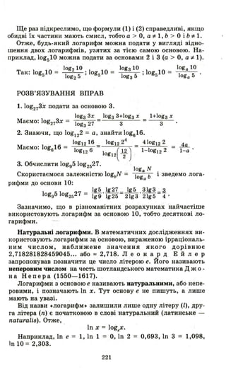 Ще раз підкреслимо, що формули (1) і (2) справедливі, якщо
обидві їх частини мають смисл, тобто а > О, а і= 1, Ь > О і Ь і= 1.
Отже, будь-який логарифм можна подати у вигляді відно­
шення двох логарифмів, узятих за тією самою основою. На­
приклад, log510 можна подати за основами 2 і 3 (а > О, а і= 1).
log2 10 .1 10 = lоgз 1О .10 10 = loga 10
Так: log510 = log2 5 ' og5 lоgз 5 ,g5 loga 5 .
РОЗВ'ЯЗУВАННЯ ВПРАВ
1.10~273X подати за основою 3.
lоgз 3х
Маємо: log273x = lоgз 27
1+1оg з х
= ---:::'-.::..--
3
2. Знаючи, що log122 = а, знайти log616.
log1216 log1224 410g12 2
Маємо: log616 = log 6 ( 12) = 1- 1og 2 =12 log12 ""2 12
3. Обчислити logg510g2527.
4а
І-а·
loga N
Скористаємося залежністю 10gbN = loga Ь і зведемо лога-
рифми до основи 1О:
195 .lg27 =~. 31g3 =.3.
10gg510g2527 = 199 1925 21g3 21g5 4·
Зазначимо, що в різноманітних розрахунках найчастіше
використовують логарифм за основою 10, тобто десяткові ло­
гарифми.
Натуральні логарифми. В математичних дослідженнях ви­
користовують логарифми за о<;новою, вираженою ірраціональ­
ним числом, наближене значення якого дорівнює
2,718281828459045... або == 2,718. Л еон ард Е й л е р
запропонував позначити це число літерою е. Його називають
неперовим числом на честь шотландського математика Д ж о -
на Непера (1550-1617).
Логарифми з основою е називають натуральними, або непе­
ровими, і позначають lп х. Тут основу е не пишуть, а лише
мають на увазі.
Від назви .логарифм . залишили лише одну літеру (l), дру­
га літера (n) є початковою в слові натуральний (латинське -
naturalis). Отже,
lп х = logex.
Наприклад, lп е = 1, lп 1 = О, lп 2 = 0,693, lп 3 = 1,098,
lп 10 = 2,303.
221
 